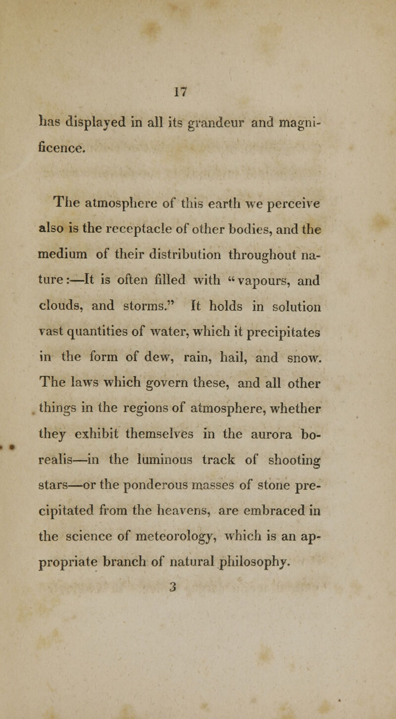 has displayed in all its grandeur and magni- ficence. The atmosphere of this earth we perceive also is the receptacle of other bodies, and the medium of their distribution throughout na- ture:—It is often filled with vapours, and clouds, and storms. It holds in solution vast quantities of water, which it precipitates in the form of dew, rain, hail, and snow. The laws which govern these, and all other . things in the regions of atmosphere, whether they exhibit themselves in the aurora bo- realis—in the luminous track of shooting stars—or the ponderous masses of stone pre- cipitated from the heavens, are embraced in the science of meteorology, which is an ap- propriate branch of natural philosophy. 3