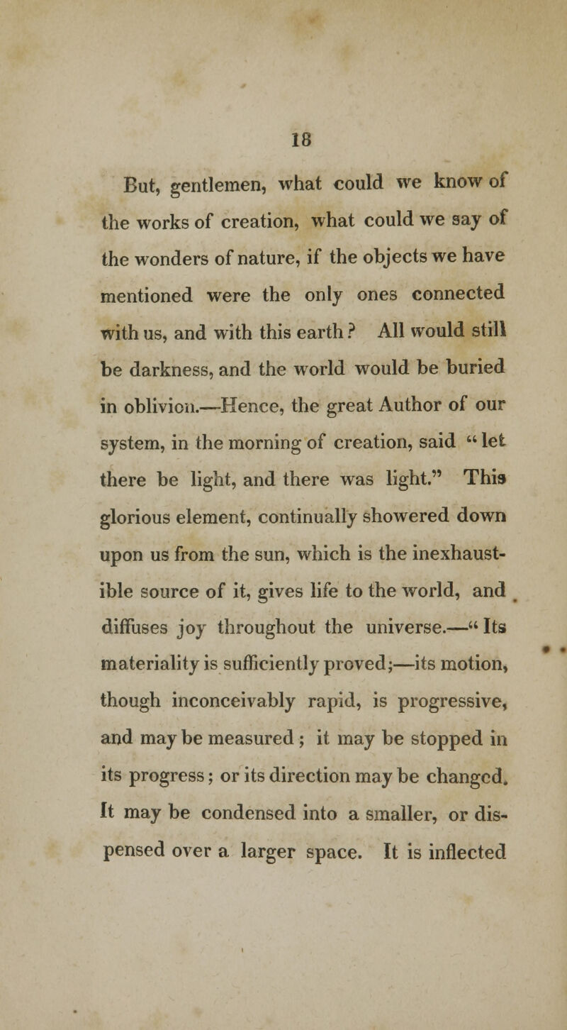 But, gentlemen, what could we know of the works of creation, what could we say of the wonders of nature, if the objects we have mentioned were the only ones connected with us, and with this earth ? All would still be darkness, and the world would be buried in oblivion.—Hence, the great Author of our system, in the morning of creation, said  let there be light, and there was light. This glorious element, continually showered down upon us from the sun, which is the inexhaust- ible source of it, gives life to the world, and diffuses joy throughout the universe.—Its materiality is sufficiently proved;—its motion, though inconceivably rapid, is progressive, and may be measured; it may be stopped in its progress; or its direction may be changed. It may be condensed into a smaller, or dis- pensed over a larger space. It is inflected