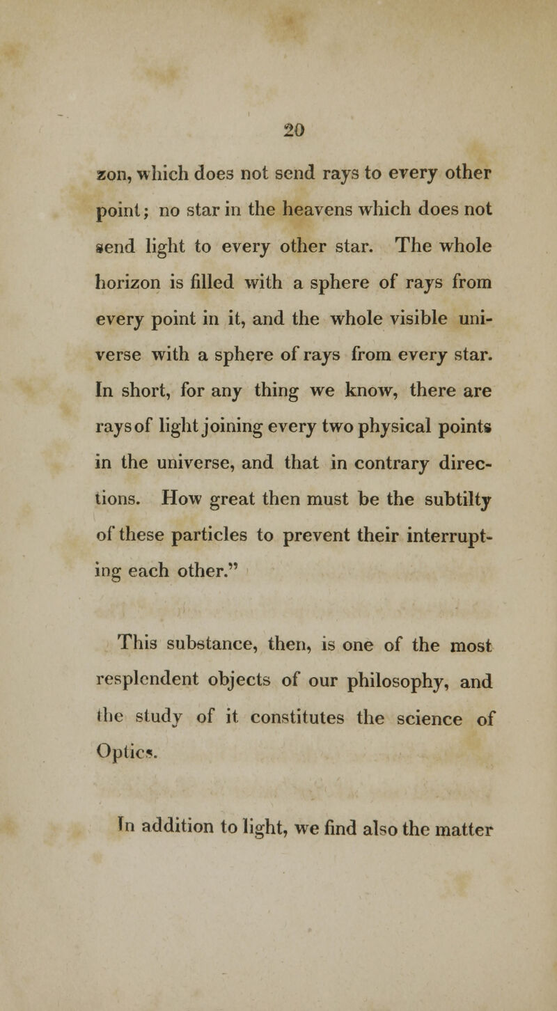 zon, which does not send rays to every other point; no star in the heavens which does not send light to every other star. The whole horizon is filled with a sphere of rays from every point in it, and the whole visible uni- verse with a sphere of rays from every star. In short, for any thing we know, there are rays of light joining every two physical points in the universe, and that in contrary direc- tions. How great then must be the subtilty of these particles to prevent their interrupt- ing each other. This substance, then, is one of the most resplendent objects of our philosophy, and the study of it constitutes the science of Optic*. In addition to light, we find also the matter