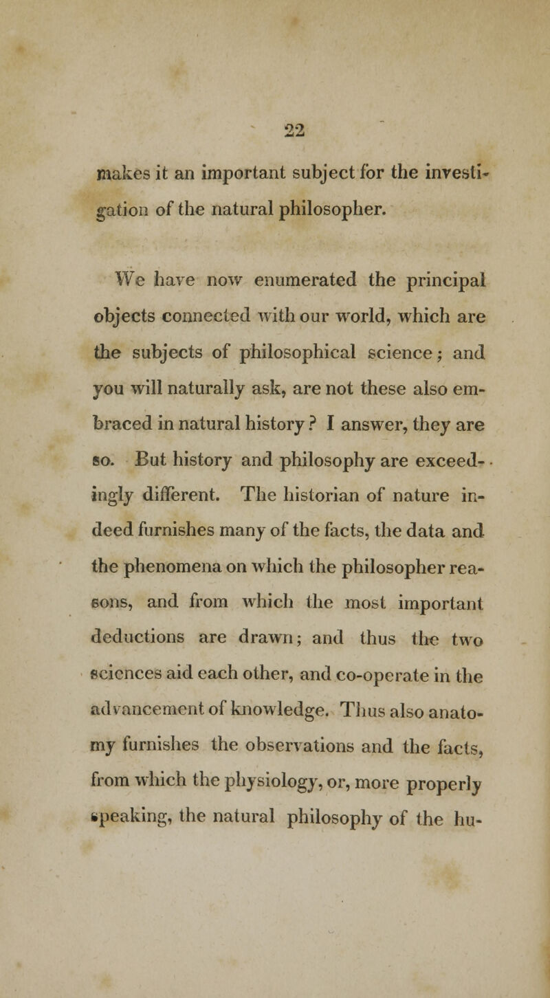 makes it an important subject for the investi- gation of the natural philosopher. We have now enumerated the principal objects connected with our world, which are the subjects of philosophical science; and you will naturally ask, are not these also em- braced in natural history ? I answer, they are so. But history and philosophy are exceed- ingly different. The historian of nature in- deed furnishes many of the facts, the data and the phenomena on which the philosopher rea- sons, and from which the most important deductions are drawn; and thus the two sciences aid each other, and co-operate in the advancement of knowledge. Tims also anato- my furnishes the observations and the facts, from which the physiology, or, more properly speaking, the natural philosophy of the hu-