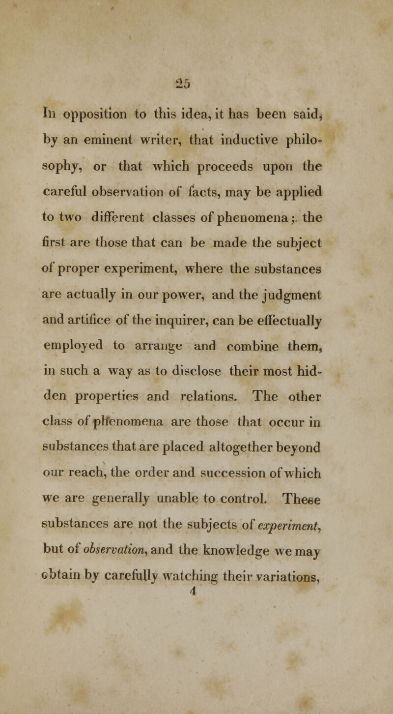 2j 111 opposition to this idea, it has heen said* by an eminent writer, that inductive philo- sophy, or that which proceeds upon the careful observation of facts, may be applied to two different classes of phenomena;. the first are those that can be made the subject of proper experiment, where the substances are actually in our power, and the judgment and artifice of the inquirer, can be effectually employed to arrange and combine them, in such a way as to disclose their most hid- den properties and relations. The other class of phenomena are those that occur in substances that are placed altogether beyond our reach, the order and succession of which we are generally unable to control. These substances are not the subjects of experiment, but of observation, and the knowledge we may obtain by carefully watching their variations,