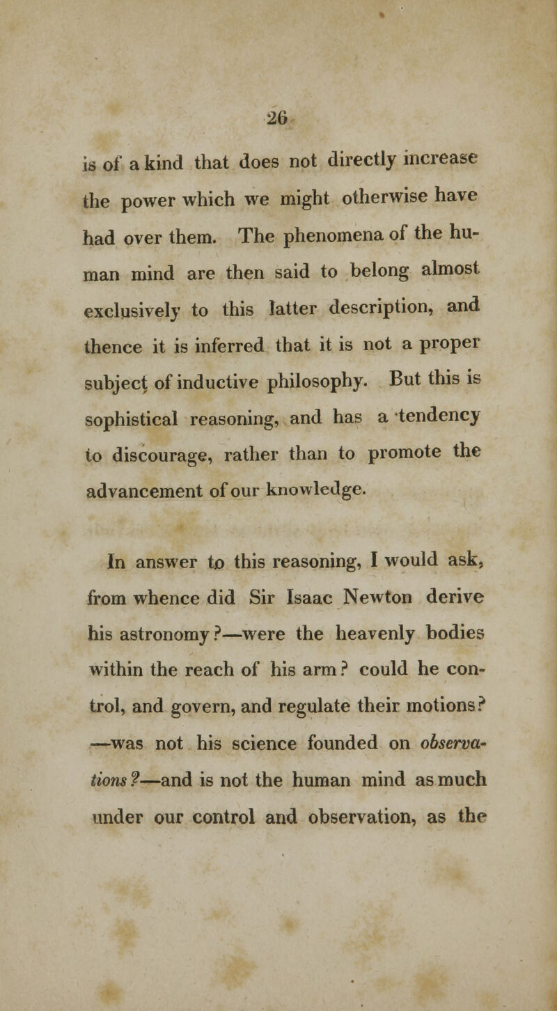 is of a kind that does not directly increase the power which we might otherwise have had over them. The phenomena of the hu- man mind are then said to belong almost exclusively to this latter description, and thence it is inferred that it is not a proper subject of inductive philosophy. But this is sophistical reasoning, and has a tendency to discourage, rather than to promote the advancement of our knowledge. In answer to this reasoning, I would ask, from whence did Sir Isaac Newton derive his astronomy ?—were the heavenly bodies within the reach of his arm ? could he con- trol, and govern, and regulate their motions? —was not his science founded on observa- tions ?—and is not the human mind as much under our control and observation, as the