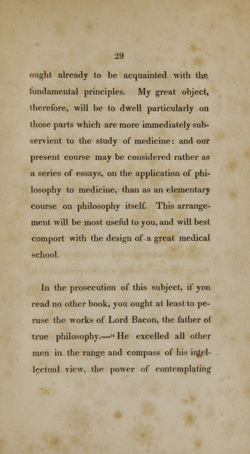 ought already to be acquainted with the fundamental principles. My great object, therefore, will be to dwell particularly on those parts which are more immediately sub- servient to the study of medicine: and our present course may be considered rather as a series of essays, on the application of phi- losophy to medicine, than as an elementary course on philosophy itself. This arrange- ment will be most useful to you, and will best comport with the design of a great medical school. In the prosecution of this subject, if you read no other book, you ought at least to pe- ruse the works of Lord Bacon, the father of true philosophy.—He excelled all other men in the range and compass of his injt.el- iQctual view, the power of contemplating