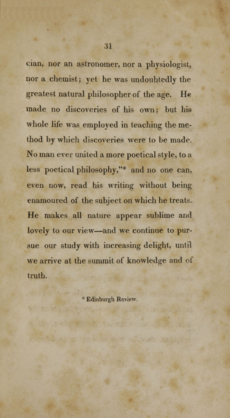 cian, nor an astronomer, nor a physiologist, nor a chemist; yet he was undoubtedly the greatest natural philosopher of the age. He made no discoveries of his own; but his whole life was employed in teaching the me- thod by which discoveries were to be made. No man ever united a more poetical style, to a less poetical philosophy,* and no one can, even now, read his writing without being enamoured of the subject ort which he treats. He makes all nature appear sublime and lovely to our view—and we continue to pur- sue our study with increasing delight, until we arrive at the summit of knowledge and of truth. * Edinburgh Review.