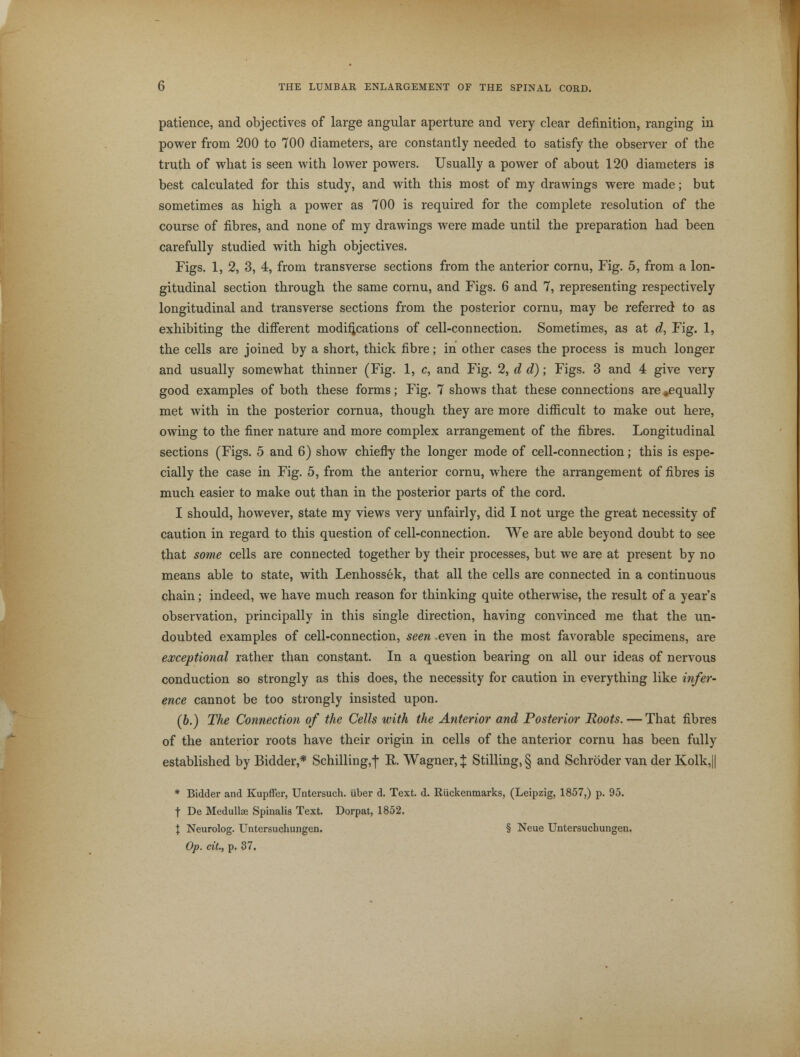 patience, and objectives of large angular aperture and very clear definition, ranging in power from 200 to 700 diameters, are constantly needed to satisfy the observer of the truth of what is seen with lower powers. Usually a power of about 120 diameters is best calculated for this study, and with this most of my drawings were made; but sometimes as high a power as 700 is required for the complete resolution of the course of fibres, and none of my drawings were made until the preparation had been carefully studied with high objectives. Figs. 1, 2, 3, 4, from transverse sections from the anterior cornu, Fig. 5, from a lon- gitudinal section through the same cornu, and Figs. 6 and 7, representing respectively longitudinal and transverse sections from the posterior cornu, may be referred to as exhibiting the different modifications of cell-connection. Sometimes, as at d, Fig. 1, the cells are joined by a short, thick fibre; in other cases the process is much longer and usually somewhat thinner (Fig. 1, c, and Fig. 2, d d); Figs. 3 and 4 give very good examples of both these forms; Fig. 7 shows that these connections are ^equally met with in the posterior cornua, though they are more difficult to make out here, owing to the finer nature and more complex arrangement of the fibres. Longitudinal sections (Figs. 5 and 6) show chiefly the longer mode of cell-connection; this is espe- cially the case in Fig. 5, from the anterior cornu, where the arrangement of fibres is much easier to make out than in the posterior parts of the cord. I should, however, state my views very unfairly, did I not urge the great necessity of caution in regard to this question of cell-connection. We are able beyond doubt to see that some cells are connected together by their processes, but we are at present by no means able to state, with Lenhossek, that all the cells are connected in a continuous chain; indeed, we have much reason for thinking quite otherwise, the result of a year's observation, principally in this single direction, having convinced me that the un- doubted examples of cell-connection, seen even in the most favorable specimens, are exceptional rather than constant. In a question bearing on all our ideas of nervous conduction so strongly as this does, the necessity for caution in everything like infer- ence cannot be too strongly insisted upon. (6.) The Connection of the Cells with the Anterior and Posterior Roots. — That fibres of the anterior roots have their origin in cells of the anterior cornu has been fully established by Bidder,* Schilling,f E. Wagner,:}: Stilling,§ and Schroder van der Kolk,|| * Bidder and Kupffer, Untersuch. Uber d. Text. d. Riickenmarks, (Leipzig, 1857,) p. 95. t De Medullae Spinalis Text. Dorpat, 1852. I Neurolog. Untersuchungen. § Neue Untersuchungen. Op. cit., p. 37.