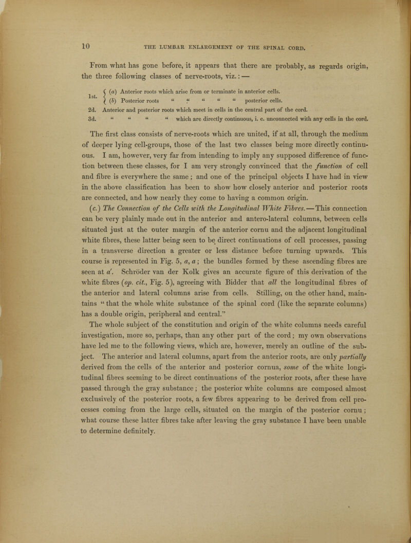 From what has gone before, it appears that there are probably, as regards origin, the three following classes of nerve-roots, viz.: — C (a) Anterior roots which arise from or terminate in anterior cells. 1st. < ) (b) Posterior roots  ?    posterior cells. 2d. Anterior and posterior roots which meet in cells in the central part of the cord. 3d.     which are directly continuous, i. e. unconnected with any cells in the cord. The first class consists of nerve-roots which are united, if at all, through the medium of deeper lying cell-groups, those of the last two classes being more directly continu- ous. I am, however, very far from intending to imply any supposed difference of func- tion between these classes, for I am very strongly convinced that the function of cell and fibre is everywhere the same; and one of the principal objects I have had in view in the above classification has been to show how closely anterior and posterior roots are connected, and how nearly they come to having a common Origin. (c.) The Connection of the Cells with the Longitudinal White Fibres. — This connection can be very plainly made out in the anterior and antero-lateral columns, between cells situated just at the outer margin of the anterior cornu and the adjacent longitudinal white fibres, these latter being seen to be direct continuations of cell processes, passing in a transverse direction a greater or less distance before turning upwards. This course is represented in Fig. 5, a, a; the bundles formed by these ascending fibres are seen at d. Schroder van der Kolk gives an accurate figure of this derivation of the white fibres (op. cit., Fig. 5), agreeing with Bidder that all the longitudinal fibres of the anterior and lateral columns arise from cells. Stilling, on the other hand, main- tains  that the whole white substance of the spinal cord (like the separate columns) has a double origin, peripheral and central. The whole subject of the constitution and origin of the white columns needs careful investigation, more so, perhaps, than any other part of the cord; my own observations have led me to the following views, which are, however, merely an outline of the sub- ject. The anterior and lateral columns, apart from the anterior roots, are only partially derived from the cells of the anterior and posterior cornua, some of the white longi- tudinal fibres seeming to be direct continuations of the posterior roots, after these have passed through the gray substance; the posterior white columns are composed almost exclusively of the posterior roots, a few fibres appearing to be derived from cell pro- cesses coming from the large cells, situated on the margin of the posterior cornu ; what course these latter fibres take after leaving the gray substance I have been unable to determine definitely.