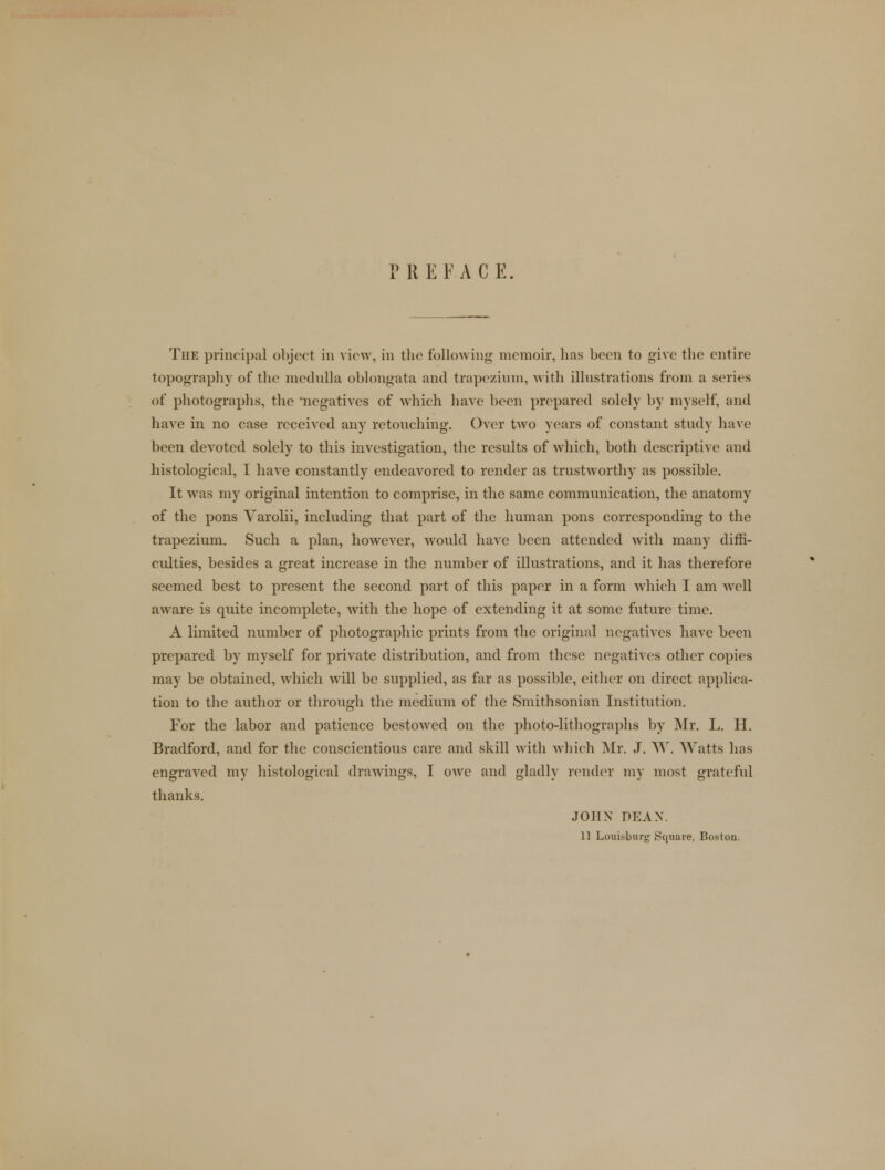 PREFACE. The principal object in view, in the following memoir, has been to give the entire topography of the medulla oblongata and trapezium, with illustrations from a series of photographs, the negatives of which have been prepared solely by myself, and have in no case received any retouching. Over two years of constant study have been devoted solely to this investigation, the results of which, both descriptive and histological, I have constantly endeavored to render as trustworthy as possible. It was my original intention to comprise, in the same communication, the anatomy of the pons Varolii, including that part of the human pons corresponding to the trapezium. Such a plan, however, would have been attended with many diffi- culties, besides a great increase in the number of illustrations, and it has therefore seemed best to present the second part of this paper in a form which I am well aware is quite incomplete, with the hope of extending it at some future time. A limited number of photographic prints from the original negatives have been prepared by myself for private distribution, and from these negatives other copies may be obtained, which will be supplied, as far as possible, either on direct applica- tion to the author or through the medium of the Smithsonian Institution. For the labor and patience bestowed on the photo-lithographs by Mr. L. H. Bradford, and for the conscientious care and skill with which Mr. J. W. Watts has engraved my histological drawings, I owe and gladly render my most grateful thanks. JOHN DEAN. 11 Louisburg Square, Boston.