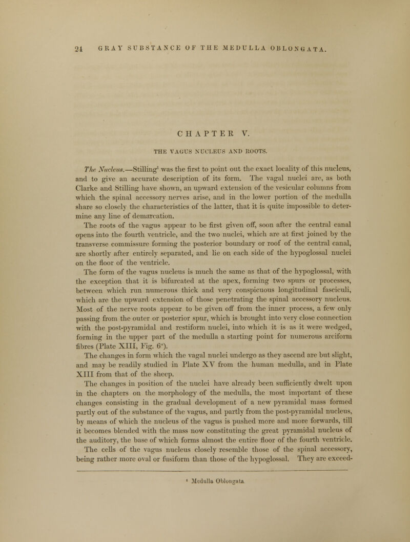 CHAPTER V. THE VAGUS NUCLEUS AND ROOTS. The Nucleus.—Stilling1 Avas the first to point out the exact locality of this nucleus, and to give an accurate description of its form. The vagal nuclei are, as both Clarke and Stilling have shown, an upward extension of the vesicular columns from which the spinal accessory nerves arise, and in the lower portion of the medulla share so closely the characteristics of the latter, that it is quite impossible to deter- mine any line of demarcation. The roots of the vagus appear to be first given off, soon after the central canal opens into the fourth ventricle, and the two nuclei, which are at first joined by the transverse commissure forming the posterior boundary or roof of the central canal, are shortly after entirely separated, and he on each side of the hypoglossal nuclei on the floor of the ventricle. The form of the vagus nucleus is much the same as that of the hypoglossal, with the exception that it is bifurcated at the apex, forming two spurs or processes, between which run numerous thick and very conspicuous longitudinal fasciculi, which are the upward extension of those penetrating the spinal accessory nucleus. Most of the nerve roots appear to be given off from the inner process, a few only passing from the outer or posterior spur, which is brought into very close connection with the post-pyramidal and restiform nuclei, into which it is as it were wedged, forming in the upper part of the medulla a starting point for numerous arciform fibres (Plate XIII, Fig. 6). The changes in form which the vagal nuclei undergo as they ascend are but slight, and may be readily studied in Plate XV from the human medulla, and in Plate XIII from that of the sheep. The changes in position of the nuclei have already been sufficiently dwelt upon in the chapters on the morphology of the medulla, the most important of these changes consisting in the gradual development of a new pyramidal mass formed partly out of the substance of the vagus, and partly from the post-pyramidal nucleus, by means of which the nucleus of the vagus is pushed more and more forwards, till it becomes blended with the mass now constituting the great pyramidal nucleus of the auditory, the base of which forms almost the entire floor of the fourth ventricle. The cells of the vagus nucleus closely resemble those of the spinal accessory, being rather more oval or fusiform than those of the hypoglossal. They are exceed-