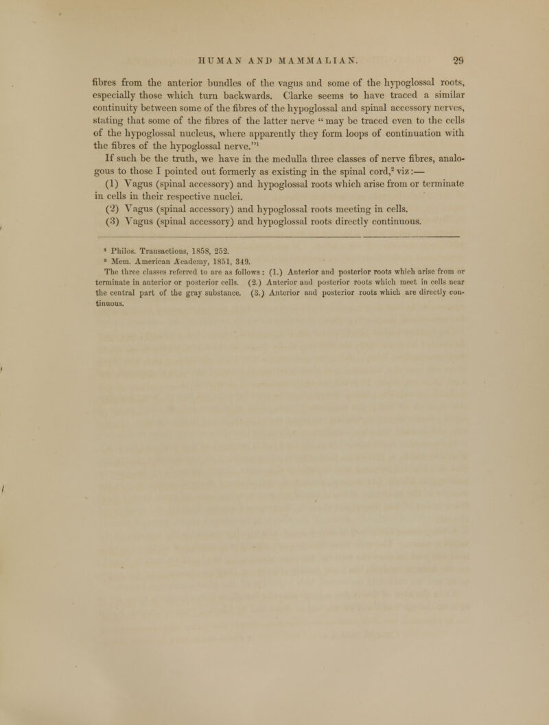 fibres from the anterior bundles of the vagus and some of the hypoglossal roots, especially those which turn backwards. Clarke seems to have traced a similar continuity between some of the fibres of the hypoglossal and spinal accessory nerves, stating that some of the fibres of the latter nerve  may be traced even to the cells of the hypoglossal nucleus, where apparently they form loops of continuation with the fibres of the hypoglossal nerve.1 If such be the truth, we have in the medulla three classes of nerve fibres, analo- gous to those I pointed out formerly as existing in the spinal cord,2 viz:— (1) Vagus (spinal accessory) and hypoglossal roots which arise from or terminate in cells in their respective nuclei. (2) Vagus (spinal accessory) and hypoglossal roots meeting in cells. (3) Vagus (spinal accessory) and hypoglossal roots directly continuous. 1 Philos. Transactions, 1858, 252. a Mem. American Academy, 1851, 349. The three classes referred to are as follows: (1.) Anterior and posterior roots which arise from or terminate in anterior or posterior cells. (2.) Anterior and posterior roots which meet in cells near the central part of the gray substance. (3.) Anterior and posterior roots which are directly con- tinuous.