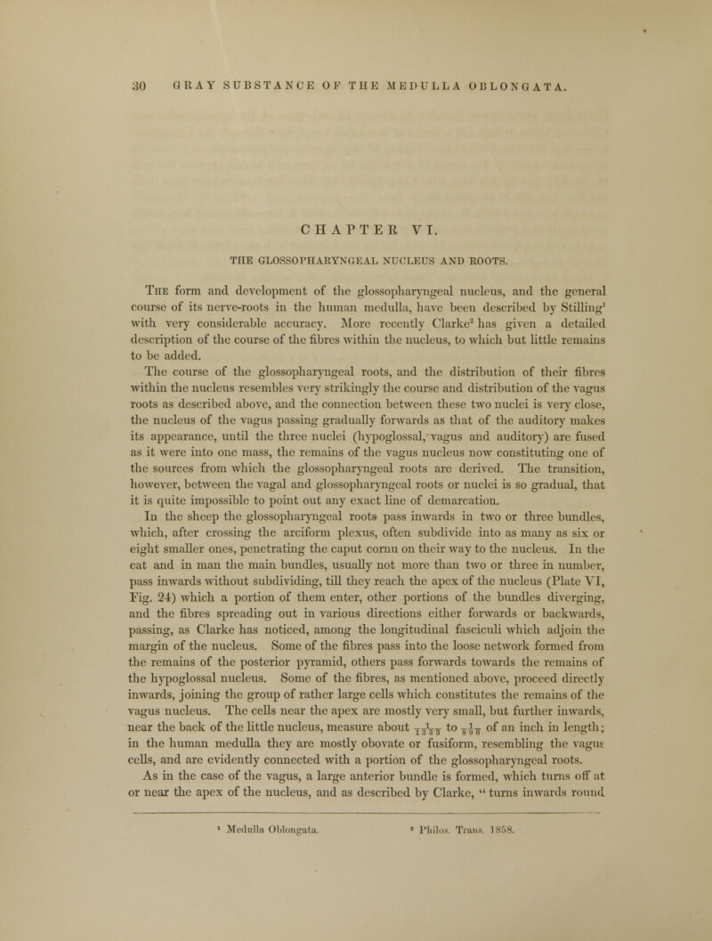 CHAPTER VI. THE GLOSSOPHARYNGEAL NUCLEUS AND ROOTS. The form and development of the glossopharyngeal nucleus, and the general course of its nerve-roots in the human medulla, have been described by Stilling1 with very considerable accuracy. More recently Clarke2 has given a detailed description of the course of the fibres within the nucleus, to which but little remains to be added. The course of the glossopharyngeal roots, and the distribution of their fibres within the nucleus resembles very strikingly the course and distribution of the vagus roots as described above, and the connection between these two nuclei is very close, the nucleus of the vagus passing gradually forwards as that of the auditory makes its appearance, until the three nuclei (hypoglossal, vagus and auditory) are fused as it were into one mass, the remains of the vagus nucleus now constituting one of the sources from which the glossopharyngeal roots are derived. The transition, however, between the vagal and glossopharyngeal roots or nuclei is so gradual, that it is quite impossible to point out any exact line of demarcation. In the sheep the glossopharyngeal roots pass inwards in two or three bundles, which, after crossing the arciform plexus, often subdivide into as many as six or eight smaller ones, penetrating the caput cornu on their way to the nucleus. In the cat and in man the main bundles, usually not more than two or three in number, pass inwards without subdividing, till they reach the apex of the nucleus (Plate VI, Fig. 24) which a portion of them enter, other portions of the bundles diverging, and the fibres spreading out in various directions either forwards or backwards, passing, as Clarke has noticed, among the longitudinal fasciculi which adjoin the margin of the nucleus. Some of the fibres pass into the loose network formed from the remains of the posterior pyramid, others pass forwards towards the remains of the hypoglossal nucleus. Some of the fibres, as mentioned above, proceed directly inwards, joining the group of rather large cells which constitutes the remains of the vagus nucleus. The cells near the apex are mostly very small, but further inwards, near the back of the little nucleus, measure about jgV3 to jfa of an inch in length; in the human medulla they are mostly obovate or fusiform, resembling the vagus cells, and are evidently connected with a portion of the glossopharyngeal roots. As in the case of the vagus, a large anterior bundle is formed, which turns off at or near the apex of the nucleus, and as described by Clarke,  turns inwards round Medulla Oblongata. » Philos. Trans. 1858.