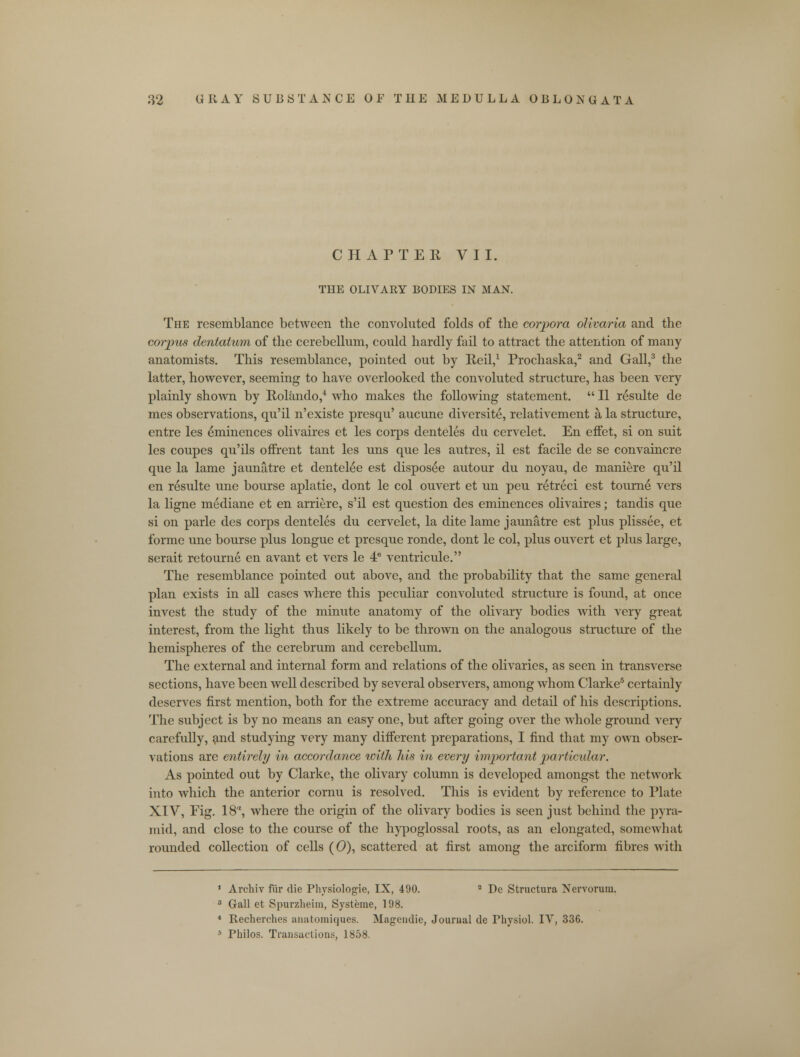 CHAPTER VII. THE OLIVAEY BODIES IN MAN. The resemblance between the convoluted folds of the corpora olivaria and the corpus dentatum of the cerebellum, could hardly fail to attract the attention of many anatomists. This resemblance, pointed out by Reil,1 Prochaska,2 and Gall,3 the latter, however, seeming to have overlooked the convoluted structure, has been very plainly shown by Rolando,4 who makes the following statement.  II r£sulte de mes observations, qu'il n'existe presqu' aucune diversite, relativement a la structure, entre les eminences olivaires et les corps denteles du cervelet. En effet, si on suit les coupes qu'ils ofFrent tant les uns que les autres, il est facile de se convaincre que la lame jaunatre et dentelee est disposee autour du noyau, de maniere qu'il en resulte une bourse aplatie, dont le col ouvert et un peu retreci est tourne vers la ligne mediane et en arriere, s'il est question des eminences olivaires; tandis que si on parle des corps denteles du cervelet, la dite lame jaunatre est plus plissee, et forme une bourse plus longue et presque ronde, dont le col, plus ouvert et plus large, serait retourne en avant et vers le 4e ventricule. The resemblance pointed out above, and the probability that the same general plan exists in all cases where this peculiar convoluted structure is found, at once invest the study of the minute anatomy of the olivary bodies with very great interest, from the light thus likely to be thrown on the analogous structure of the hemispheres of the cerebrum and cerebellum. The external and internal form and relations of the olivaries, as seen in transverse sections, have been well described by several observers, among whom Clarke5 certainly deserves first mention, both for the extreme accuracy and detail of his descriptions. The subject is by no means an easy one, but after going over the whole ground very carefully, and studying very many different preparations, I find that my own obser- vations are entirely in accordance with 7iis in every important particular. As pointed out by Clarke, the olivary column is developed amongst the network into which the anterior cornu is resolved. This is evident by reference to Plate XIV, Fig. 18, where the origin of the olivary bodies is seen just behind the pyra- mid, and close to the course of the hypoglossal roots, as an elongated, somewhat rounded collection of cells (0), scattered at first among the arciform fibres with 1 Archiv fur die Physiologie, IX, 490. 2 De Structura Nervorum. 3 Gall et Spurzheim, Systeme, 198. 4 Recherches anatomiques. Magcudie, Journal de Physiol. IV, 336. * Philos. Transactions, 1858.