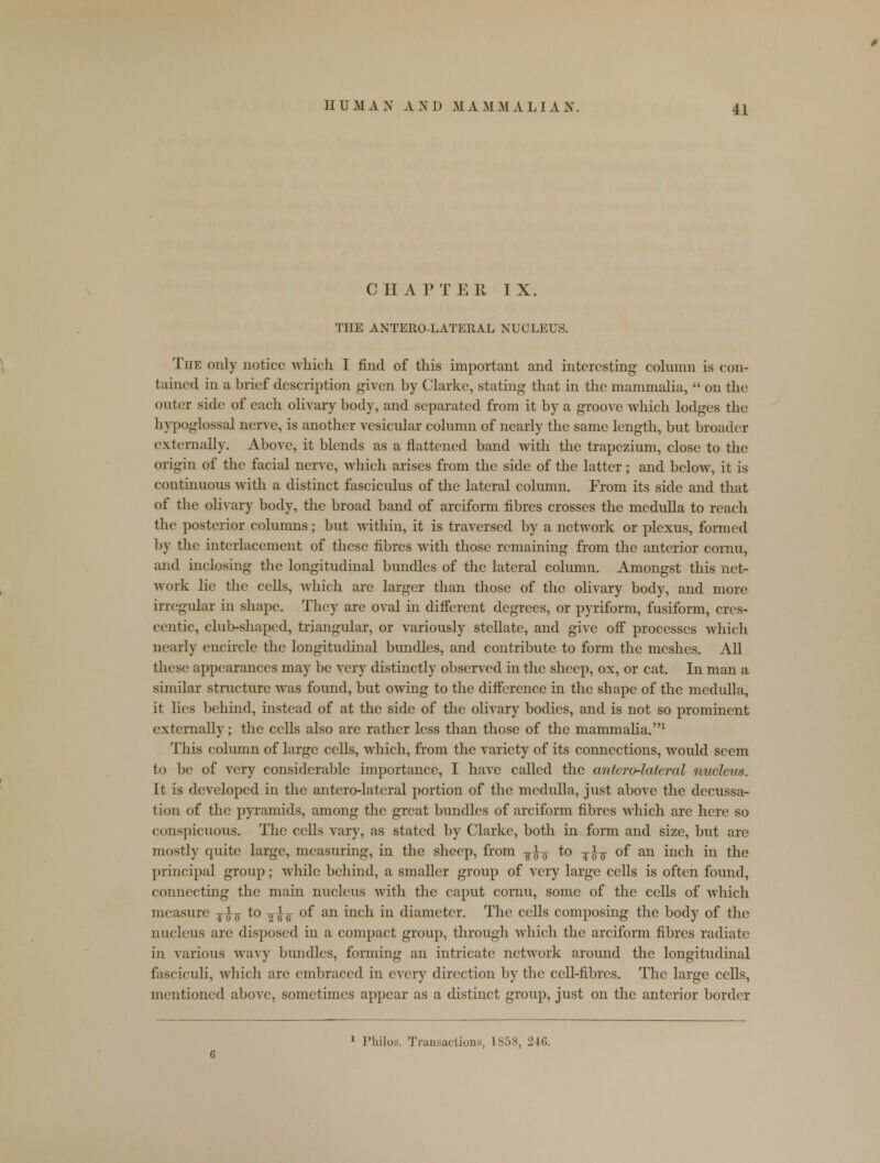 CHAPTER IX. THE ANTERO-LATERAL NUCLEUS. The only notice which I find of this important and interesting column is con- tained in a brief description given by Clarke, stating that in the mammalia,  on the outer side of each olivary body, and separated from it by a groove which lodges the hypoglossal nerve, is another vesicular column of nearly the same length, but broader externally. Above, it blends as a flattened band with the trapezium, close to the origin of the facial nerve, which arises from the side of the latter; and below, it is continuous with a distinct fasciculus of the lateral column. From its side and that of the olivary body, the broad band of arciform fibres crosses the medulla to reach the posterior columns; but within, it is traversed by a network or plexus, formed by the interlacement of these fibres with those remaining from the anterior comu, and inclosing the longitudinal bundles of the lateral column. Amongst this net- work lie the cells, which are larger than those of the olivary body, and more irregular in shape. They are oval in different degrees, or pyriform, fusiform, cres- centic, club-shaped, triangular, or variously stellate, and give off processes which nearly encircle the longitudinal bundles, and contribute to form the meshes. All these appearances may be very distinctly observed in the sheep, ox, or cat. In man a similar structure was found, but owing to the difference in the shape of the medulla, it lies behind, instead of at the side of the olivary bodies, and is not so prominent externally; the cells also are rather less than those of the mammalia.1 This column of large cells, which, from the variety of its connections, would seem to be of very considerable importance, I have called the anterolateral nucleus. It is developed in the antero-latcral portion of the medulla, just above the decussa- tion of the pyramids, among the great bundles of arciform fibres which are here so conspicuous. The cells vary, as stated by Clarke, both in form and size, but are mostly quite large, measuring, in the sheep, from ■%%-$ to T }-$ of an inch in the principal group; while behind, a smaller group of very large cells is often found, connecting the main nucleus with the caput cornu, some of the cells of which measure ¥^¥ to -^ie of an m^h in diameter. The cells composing the body of the nucleus are disposed in a compact group, through which the arciform fibres radiate in various wavy bundles, forming an intricate network around the longitudinal fasciculi, which are embraced in every direction by the cell-fibres. The large cells, mentioned above, sometimes appear as a distinct group, just on the anterior border