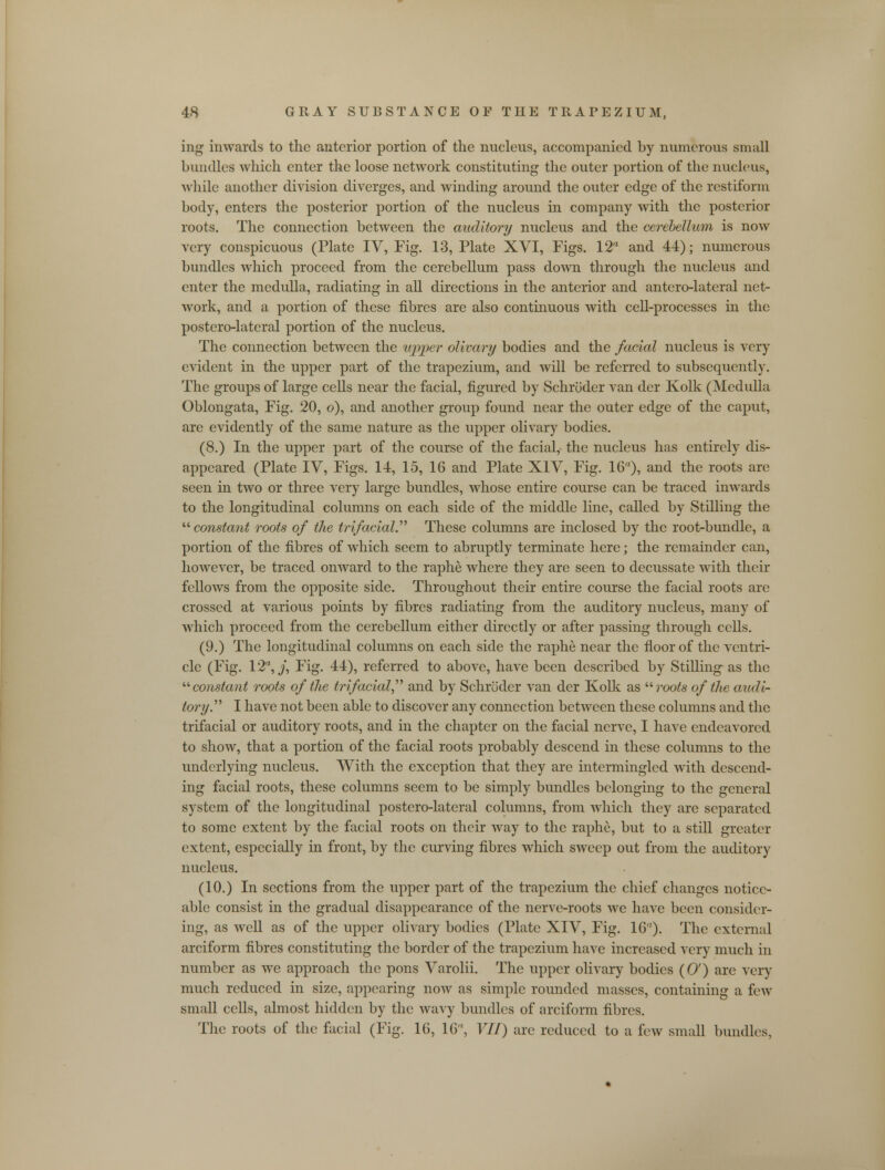 ing inwards to the anterior portion of the nucleus, accompanied by numerous small bundles which enter the loose network constituting the outer portion of the nucleus, while another division diverges, and winding around the outer edge of the restiform body, enters the posterior portion of the nucleus hi company with the posterior roots. The connection between the auditory nucleus and the cerebellum is now very conspicuous (Plate IV, Fig. 13, Plate XVI, Figs. 12 and 44); numerous bundles which proceed from the cerebellum pass down through the nucleus and enter the medulla, radiating in all directions in the anterior and antero-lateral net- work, and a portion of these fibres are also continuous with cell-processes hi the postero-lateral portion of the nucleus. The connection between the upper olivary bodies and the facial nucleus is very evident in the upper part of the trapezium, and will be referred to subsequently. The groups of large cells near the facial, figured by Schroder van der Kolk (Medulla Oblongata, Fig. 20, o), and another group found near the outer edge of the caput, are evidently of the same nature as the upper olivary bodies. (8.) In the upper part of the course of the facial, the nucleus has entirely dis- appeared (Plate IV, Figs. 14, 15, 16 and Plate XIV, Fig. 16), and the roots are seen in two or three very large bundles, whose entire course can be traced inwards to the longitudinal columns on each side of the middle line, called by Stilling the  constant roots of the trifacial. These columns are inclosed by the root-bundle, a portion of the fibres of which seem to abruptly terminate here; the remainder can, however, be traced onward to the raphe where they are seen to decussate with their fellows from the opposite side. Throughout their entire course the facial roots are crossed at various points by fibres radiating from the auditory nucleus, many of which proceed from the cerebellum either directly or after passing through cells. (9.) The longitudinal columns on each side the raphe near the floor of the ventri- cle (Fig. 12, y, Fig. 44), referred to above, have been described by Stilling as the '■'■constant roots of (lie trifacial and by Schroder van der Kolk as  roots of the audi- tory. I have not been able to discover any connection between these columns and the trifacial or auditory roots, and in the chapter on the facial nerve, I have endeavored to show, that a portion of the facial roots probably descend in these columns to the underlying nucleus. With the exception that they are intermingled with descend- ing facial roots, these columns seem to be simply bundles belonging to the general system of the longitudinal postero-lateral columns, from which they are separated to some extent by the facial roots on their way to the raphe, but to a still greater extent, especially in front, by the curving fibres which sweep out from the auditory nucleus. (10.) In sections from the upper part of the trapezium the chief changes notice- able consist in the gradual disappearance of the nerve-roots we have been consider- ing, as well as of the upper olivary bodies (Plate XIV, Fig. 16). The external arciform fibres constituting the border of the trapezium have increased very much in number as we approach the pons Varolii. The upper olivary bodies (0') are very much reduced in size, appearing now as simple rounded masses, containing a few small cells, almost hidden by the wavy bundles of arciform fibres. The roots of the facial (Fig. 16, 16, VII) are reduced to a few small bundles,