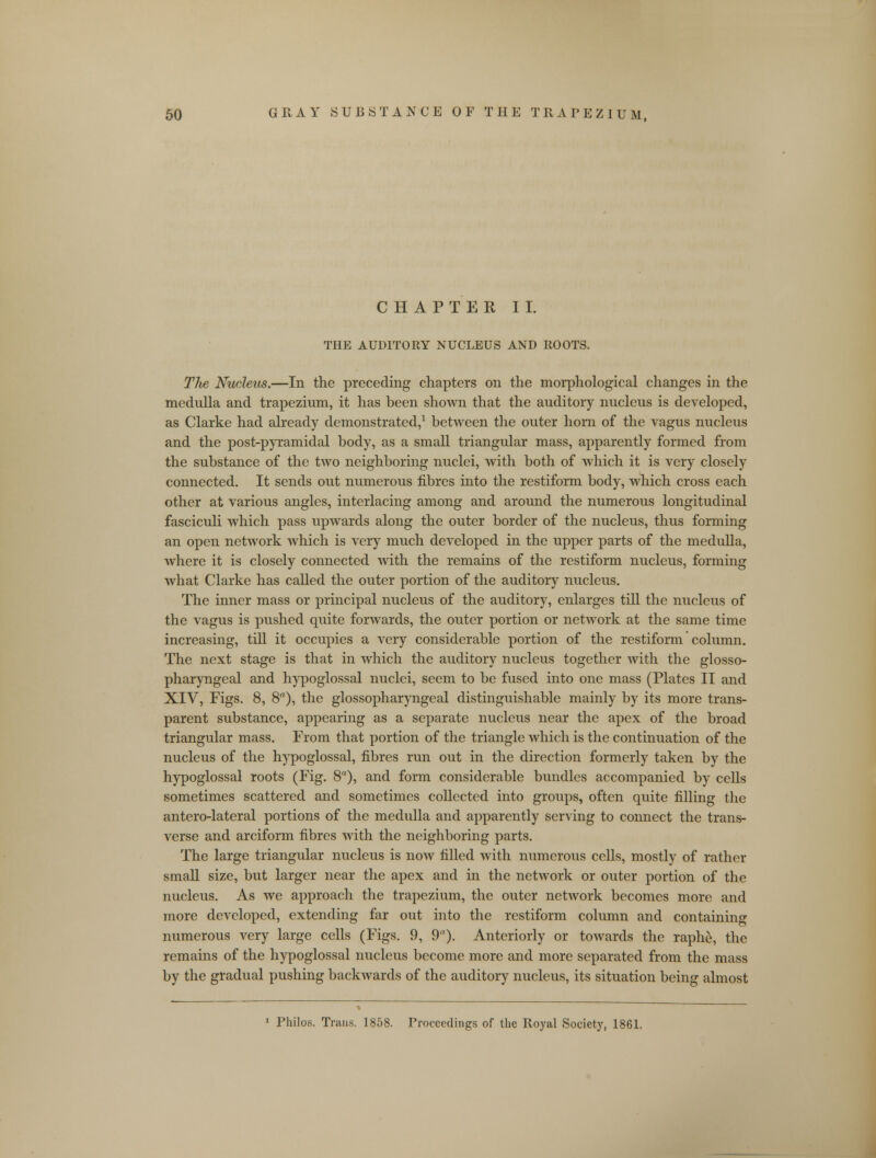 CHAPTER II. THE AUDITORY NUCLEUS AND ROOTS. The Nucleus.—In the preceding chapters on the morphological changes in the medulla and trapezium, it has been shown that the auditory nucleus is developed, as Clarke had already demonstrated,1 between the outer horn of the vagus nucleus and the post-pyramidal body, as a small triangular mass, apparently formed from the substance of the two neighboring nuclei, with both of which it is very closely connected. It sends out numerous fibres into the restiform body, which cross each other at various angles, interlacing among and around the numerous longitudinal fasciculi which pass upwards along the outer border of the nucleus, thus forming an open network which is very much developed in the upper parts of the medulla, where it is closely connected with the remains of the restiform nucleus, forming what Clarke has called the outer portion of the auditory nucleus. The inner mass or principal nucleus of the auditory, enlarges till the nucleus of the vagus is pushed quite forwards, the outer portion or network at the same time increasing, till it occupies a very considerable portion of the restiform column. The next stage is that in which the auditory nucleus together with the glosso- pharyngeal and hypoglossal nuclei, seem to be fused into one mass (Plates II and XIV, Figs. 8, 8), the glossopharyngeal distinguishable mainly by its more trans- parent substance, appearing as a separate nucleus near the apex of the broad triangular mass. From that portion of the triangle which is the continuation of the nucleus of the hypoglossal, fibres run out in the direction formerly taken by the hypoglossal roots (Fig. 8a), and form considerable bundles accompanied by cells sometimes scattered and sometimes collected into groups, often quite filling the antero-lateral portions of the medulla and apparently serving to connect the trans- verse and arciform fibres with the neighboring parts. The large triangular nucleus is now filled with numerous cells, mostly of rather small size, but larger near the apex and in the network or outer portion of the nucleus. As we approach the trapezium, the outer network becomes more and more developed, extending far out into the restiform column and containing numerous very large cells (Figs. 9, 9). Anteriorly or towards the raphe, the remains of the hypoglossal nucleus become more and more separated from the mass by the gradual pushing backwards of the auditory nucleus, its situation being almost 1 Philos. Trans. 1858. Proceedings of the Royal Society, 1861.