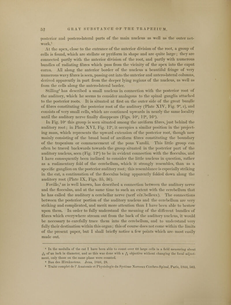 posterior and posterolateral parts of the main nucleus as well as the outer not- work.1 At the apex, close to the entrance of the anterior division of the root, a group of cells is found, which are stellate or pyriform in shape and are quite large; they are connected partly with the anterior division of the root, and partly with numerous bundles of radiating fibres which pass from the vicinity of the apex into the caput cornu. All along the anterior border of the nucleus a beautiful fringe of very numerous wavy fibres is seen, passing out into the anterior and antero-lateral columns, derived apparently in part from the deeper lying regions of the nucleus, as well as from the cells along the antero-lateral border. Stilling2 has described a small nucleus in connection with the posterior root of the auditory, which he seems to consider analogous to the spinal ganglia attached to the posterior roots. It is situated at first on the outer side of the great bundle of fibres constituting the posterior root of the auditory (Plate XIV, Fig. 9% z), and consists of very small cells, which are continued iqrwards in nearly the same locality until the auditory nerve finally disappears (Figs. 10, 12, 16). In Fig. 10 this group is seen situated among the arciform fibres, just behind the auditory root; in Plate XVI, Fig. 12, it occupies a similar position in the project- ing mass, which represents the upward extension of the posterior root, though now mainly consisting of the broad band of arciform fibres constituting the boundary of the trapezium or commencement of the pons Varolii. This little group can often be traced backwards towards the group situated in the posterior part of the auditory nucleus, seen (Fig. 12) to be in evident connection with the flocculus, and I have consequently been inclined to consider the little nucleus in question, rather as a rudimentary fold of the cerebellum, which it strongly resembles, than as a specific ganglion on the posterior auditory root; this resemblance is especially striking in the cat, a continuation of the flocculus being apparently folded down along the auditory root (Plate IX, Figs. 35, 36). Foville,3 as is well known, has described a connection between the auditory nerve and the flocculus, and at the same time to such an extent with the cerebellum that he has called the auditory a cerebellar nerve (nerf ceivbelleux). The connections between the posterior portion of the auditory nucleus and the cerebellum are very striking and complicated, and merit more attention than I have been able to bestow upon them. In order to fully understand the meaning of the different bundles of fibres which everywhere stream out from the back of the auditory nucleus, it would be necessary to carefully trace them into the cerebellum, and to understand very fully their destination within this organ; this of course does not come within the limits of the present paper, but I shall briefly notice a few points which are-most easily made out. 1 In the medulla of the cat I have been able to count over 60 large cells in a field measuring aboul 3>ff of an inch in diameter, and as this was done with a j40 objective without changing the focal adjust- ment, only those on the same plane were counted. 8 Ban des Ilirnknotens. Jena, 1846, 28. 3 Traite complet de 1' Anatomie et Physiologic du Systeme Nerveux Cerebro-Spinal, Paris, 1844, 503.
