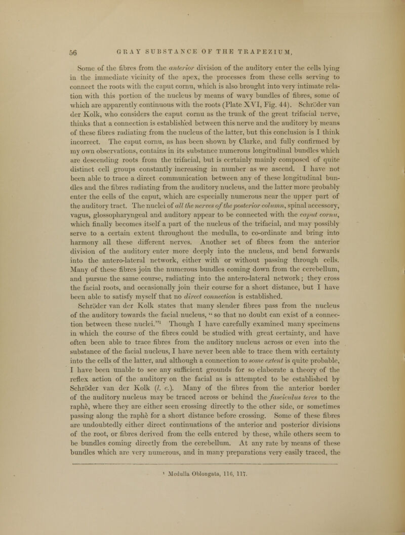 Sonic of the fibres from the anterior division of the auditory enter the cells lying in the immediate vicinity of the apex, the processes from these cells serving to connect the roots with the caput cornu, which is also brought into very intimate rela- tion with this portion of the nucleus by means of wavy bundles of fibres, some of which are apparently continuous with the roots (Plate XVI, Fig. 44). Schroder van der Kolk, who considers the caput cornu as the trunk of the great trifacial nerve, thinks that a connection is established between this nerve and the auditory by means of these fibres radiating from the nucleus of the latter, but this conclusion is I think incorrect. The caput cornu, as has been shown by Clarke, and fully confirmed by my own observations, contains in its substance numerous longitudinal bundles which are descending roots from the trifacial, but is certainly mainly composed of quite distinct cell groups constantly increasing in number as we ascend. I have not been able to trace a direct communication between any of these longitudinal bun- dles and the fibres radiating from the auditory nucleus, and the latter more probably enter the cells of the caput, which are especially numerous near the upper part of the auditory tract. The nuclei of all the nerves of the posterior column, spinal accessory, vagus, glossopharyngeal and auditory appear to be connected with the ecqnit cornv, which finally becomes itself a part of the nucleus of the trifacial, and may possibly serve to a certain extent throughout the medulla, to co-ordinate and bring into harmony all these different nerves. Another set of fibres from the anterior division of the auditory enter more deeply into the nucleus, and bend forwards into the antero-lateral network, either with or without passing through cells. Many of these fibres join the numerous bundles coming down from the cerebellum, and pursue the same course, radiating into the antero-lateral network; they cross the facial roots, and occasionally join their course for a short distance, but I have been able to satisfy myself that no direct connection is established. Schroder van der Kolk states that many slender fibres pass from the nucleus of the auditory towards the facial nucleus,  so that no doubt can exist of a connec- tion between these nuclei.1 Though I have carefully examined many specimens in which the course of the fibres could be studied with great certainty, and have often been able to trace fibres from the auditory nucleus across or even into the substance of the facial nucleus, I have never been able to trace them with certainty into the cells of the latter, and although a connection to some extent is quite probable, I have been unable to sec any sufficient grounds for so elaborate a theory of the reflex action of the auditory on the facial as is attempted to be established by Schroder van der Kolk (I. c). Many of the fibres from the anterior border of the auditory nucleus may be traced across or behind the fasciculus teres to the raphe, where they are either seen crossing directly to the other side, or sometimes passing along the raphe for a short distance before crossing. Some of these fibres are undoubtedly either direct continuations of the anterior and posterior divisions of the root, or fibres derived from the cells entered by these, while others seem to be bundles coming directly from the cerebellum. At any rate by means of these bundles which are very numerous, and in many preparations very easily traced, the Medulla Oblongata, 116, lit.