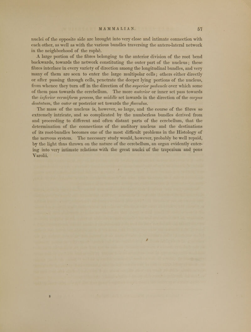 nuclei of the opposite side arc brought into very close and intimate connection with each other, as well as with the various bundles traversing the antero-latcral network in the neighborhood of the raphe. A large portion of the fibres belonging to the anterior division of the root bend backwards, towards the network constituting the outer part of the nucleus; these fibres interlace in every variety of direction among the longitudinal bundles, and very many of them are seen to enter the large multipolar cells; others either directly or after passing through cells, penetrate the deeper lying portions of the nucleus, from whence they turn off in the direction of the superior peduncle over which some of them pass towards the cerebellum. The more anterior or inner set pass towards the inferior vermiform process, the middle set inwards in the direction of the corpus dentation, the outer or posterior set towards the floccidus. The mass of the nucleus is, however, so large, and the course of the fibres so extremely intricate, and so complicated by the numberless bundles derived from and proceeding to different and often distant parts of the cerebellum, that the determination of the connections of the auditory nucleus and the destinations of its root-bundles becomes one of the most difficult problems in the Histology of the nervous system. The necessary study would, however, probably be well repaid, by the light thus thrown on the nature of the cerebellum, an organ evidently enter- ing into very intimate relations with the great nuclei of the trapezium and pons Varolii.