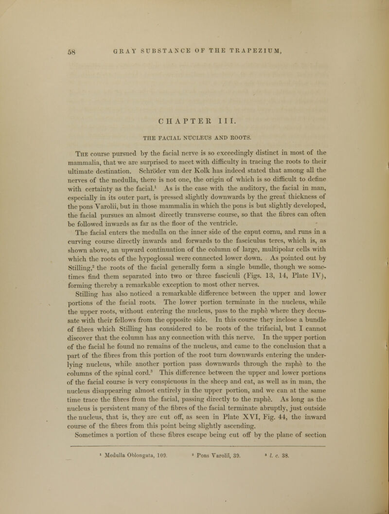 CHAPTER III. THE FACIAL NUCLEUS AND ROOTS. The course pursued by the facial nerve is so exceedingly distinct in most of the mammalia, that we are surprised to meet with difficulty in tracing the roots to their ultimate destination. Schroder van der Kolk has indeed stated that among all the nerves of the medulla, there is not one, the origin of which is so difficult to define with certainty as the facial.1 As is the case with the auditory, the facial in man, especially in its outer part, is pressed slightly downwards by the great thickness of the pons Varolii, but in those mammalia in which the pons is but slightly developed, the facial pursues an almost directly transverse course, so that the fibres can often be followed inwards as far as the floor of the ventricle. The facial enters the medulla on the inner side of the caput cornu, and runs in a curving course directly inwards and forwards to the fasciculus teres, which is, as shown above, an upward continuation of the column of large, multipolar cells with which the roots of the hypoglossal were connected lower down. As pointed out by Stilling,2 the roots of the facial generally form a single bundle, though Ave some- times find them separated into two or three fasciculi (Figs. 13, 14, Plate IV), forming thereby a remarkable exception to most other nerves. Stilling has also noticed a remarkable difference between the upper and lower portions of the facial roots. The lower portion terminate in the nucleus, while the upper roots, without entering the nucleus, pass to the raphe where they decus- sate with their fellows from the opposite side. In this course they inclose a bundle of fibres which Stilling has considered to be roots of the trifacial, but I cannot discover that the column has any connection with this nerve. In the upper portion of the facial he found no remains of the nucleus, and came to the conclusion that a part of the fibres from this portion of the root turn downwards entering the under- lying nucleus, while another portion pass doAvnwards through the raphe to the columns of the spinal cord.3 This difference between the upper and lower portions of the facial course is very conspicuous in the sheep and cat, as well as in man, the nucleus disappearing almost entirely in the upper portion, and we can at the same time trace the fibres from the facial, passing directly to the raphe. As long as the nucleus is persistent many of the fibres of the facial terminate abruptly, just outside the nucleus, that is, they are cut off, as seen in Plate XVI, Fig. 44, the inward course of the fibres from this point being slightly ascending. Sometimes a portion of these fibres escape being cut off by the plane of section 1 Medulla Oblongata, 109. a Pons Varolii, 39. s I. c. 38.