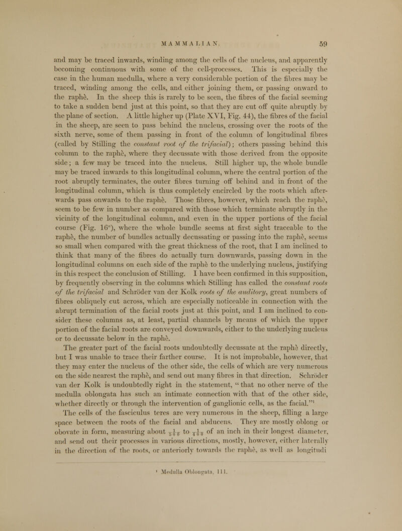 and may be traced inwards, winding among the colls of the nucleus, and apparently becoming continuous with some of the cell-processes. This is especially the case in the human medulla, where a very considerable portion of the fibres may be traced, winding among the cells, and either joining them, or passing onward to the raphe. In the sheep this is rarely to be seen, the fibres of the facial seeming to take a sudden bend just at this point, so that they are cut off quite abruptly by the plane of section. A little higher up (Plate XVI, Fig. 44), the fibres of the facial in the sheep, are seen to pass behind the nucleus, crossing over the roots of the sixth nerve, some of them passing in front of the column of longitudinal fibres (called by Stilling the constant root of the trifacial); others passing behind this column to the raphe, where they decussate with those derived from the opposite side; a few may be traced into the nucleus. Still higher up, the whole bundle may be traced inwards to this longitudinal column, where the central portion of the root abruptly terminates, the outer fibres turning off behind and in front of the longitudinal column, which is thus completely encircled by the roots which after- wards pass onwards to the raphe. Those fibres, however, which reach the raphe, seem to be few in number as compared with those which terminate abruptly in the vicinity of the longitudinal column, and even in the upper portions of the facial course (Fig. 16), where the whole bundle seems at first sight traceable to the raphe, the number of bundles actually decussating or passing into the raphe, seems so small when compared with the great thickness of the root, that I am inclined to think that many of the fibres do actually turn downwards, passing down in the longitudinal columns on each side of the raphe to the underlying nucleus, justifying in this respect the conclusion of Stilling. I have been confirmed in this supposition, by frequently observing in the columns which Stilling has called the constant roots of the trifacial and Schroder van der Kolk roots of the auditory, great numbers of fibres obliquely cut across, which are especially noticeable in connection with the abrupt termination of the facial roots just at this point, and I am inclined to con- sider these columns as, at least, partial channels by means of which the upper portion of the facial roots are conveyed downwards, either to the underlying nucleus or to decussate below in the raphe. The greater part of the facial roots undoubtedly decussate at the raphe directly, but I was unable to trace their farther course. It is not improbable, however, that they may enter the nucleus of the other side, the cells of which are very numerous on the side nearest the raphe, and send out many fibres in that direction. Schroder van der Kolk is undoubtedly right in the statement,  that no other nerve of the medulla oblongata has such an intimate connection with that of the other side, whether directly or through the intervention of ganglionic cells, as the facial.1 The cells of the fasciculus teres are very numerous in the sheep, filling a large space between the roots of the facial and abducens. They are mostly oblong or obovate in form, measuring about -r>'-¥ to j^ of an inch in their longest diameter, and scud out their processes in various directions, mostly, however, either laterally iu the direction of the roots, or anteriorly towards the raphe, as well as longitudi 1 Medulla Oblongata, 11