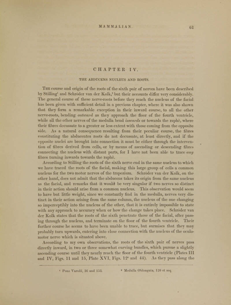 CHAPTER IV. THE ABDUCENS NUCLEUS AND ROOTS. The course and origin of the roots of the sixth pair of nerves have been described by Stilling1 and Schroder van der Kolk,2 but their accounts differ very considerably. The general course of these nerve-roots before they reach the nucleus of the facial has been given with sufficient detail in a previous chapter, where it was also shown that they form a remarkable exception in their inward course, to all the other nerve-roots, bending outward as they approach the floor of the fourth ventricle, while all the other nerves of the medulla bend inwards or towards the raphe, where their fibres decussate to a greater or less extent with those coming from the opposite side. As a natural consequence resulting from their peculiar course, the fibres constituting the abducentes roots do not decussate, at least directly, and if the opposite nuclei are brought into connection it must be either through the interven- tion of fibres derived from cells, or by means of ascending or descending fibres connecting the nucleus with distant parts, for I have not been able to trace any fibres turning inwards towards the raphe. According to Stilling the roots of the sixth nerve end in the same nucleus to which we have traced the roots of the facial, making this large group of cells a common nucleus for the two motor nerves of the trapezium. Schroder van der Kolk, on the other hand, does not admit that the abducens takes its origin from the same nucleus as the facial, and remarks that it would be very singular if two nerves so distinct in their action should arise from a common nucleus. This observation would seem to have but little weight, since we constantly find in the medulla, nerves very dis- tinct in their action arising from the same column, the nucleus of the one changing so imperceptibly into the nucleus of the other, that it is entirely impossible to state with any approach to accuracy when or how the change takes place. Schroder van der Kolk states that the roots of the sixth penetrate those of the facial, after pass- ing through the nucleus, and terminate on the floor of the fourth ventricle. Their further course he seems to have been unable to trace, but surmises that they may probably turn upwards, entering into close connection with the nucleus of the oculo- motor nerve which is situated above. According to my own observations, the roots of the sixth pair of nerves pass directly inward, in two or three somewhat curving bundles, which pursue a slightly ascending course until they nearly reach the floor of the fourth ventricle (Plates III and IV, Figs. 11 and 15, Plate XVI, Figs. 12rt and 44). As they pass along the