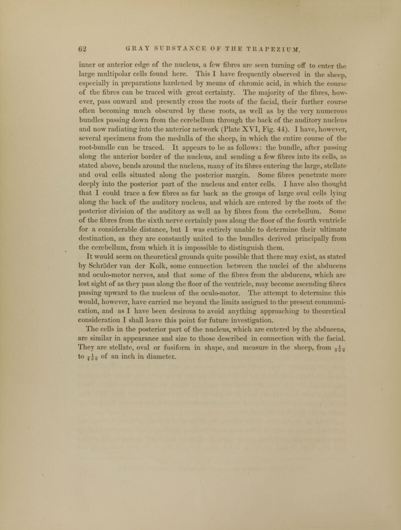 inner or anterior edge of the nucleus, a few fibres are seen turning off to enter the large multipolar cells found here. This I have frequently observed in the sheep, especially in preparations hardened by means of chromic acid, in which the course of the fibres can be traced with great certainty. The majority of the fibres, how- ever, pass onward and presently cross the roots of the facial, their further course often becoming much obscured by these roots, as well as by the very numerous bundles passing down from the cerebellum through the back of the auditory nucleus and now radiating into the anterior network (Plate XVI, Fig. 44). I have, however, several specimens from the medulla of the sheep, in which the entire course of the root-bundle can be traced. It appears to be as follows: the bundle, after passing along the anterior border of the nucleus, and sending a few fibres into its cells, as stated above, bends around the nucleus, many of its fibres entering the large, stellate and oval cells situated along the posterior margin. Some fibres penetrate more deeply into the posterior part of the nucleus and enter cells. I have also thought that I could trace a few fibres as far back as the groups of large oval cells lying along the back of the auditory nucleus, and which are entered by the roots of the posterior division of the auditory as well as by fibres from the cerebellum. Some of the fibres from the sixth nerve certainly pass along the floor of the fourth ventricle for a considerable distance, but I was entirely unable to determine their ultimate destination, as they are constantly united to the bundles derived principally from the cerebellum, from which it is impossible to distinguish them. It would seem on theoretical grounds quite possible that there may exist, as stated by Schroder van der Kolk, some connection between the nuclei of the abducens and oculo-motor nerves, and that some of the fibres from the abducens, which are lost sight of as they pass along the floor of the ventricle, may become ascending fibres passing upward to the nucleus of the oculo-motor. The attempt to determine this would, however, have carried me beyond the limits assigned to the present communi- cation, and as I have been desirous to avoid anything approaching to theoretical consideration I shall leave this point for future investigation. The cells in the posterior part of the nucleus, which are entered by the abducens, are similar in appearance and size to those described in connection with the facial. They are stellate, oval or fusiform in shape, and measure in the sheep, from ^7 to j}f of an inch in diameter.