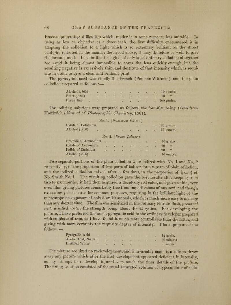 Process presenting difficulties which render it in some respects less suitable. In using as low an objective as a three inch, the first difficulty encountered is in adapting the collodion to a light which is so extremely brilliant as the direct sunlight reflected in the manner described above, it may therefore be well to give the formula used. In so brilliant a light not only is an ordinary collodion altogether too rapid, it being almost impossible to cover the lens quickly enough, but the resulting negative is excessively thin, and destitute of that intensity which is requi- site in order to give a clear and brilliant print. The pyroxyline used was chiefly the French (Poulenc-Wittman), and the plain collodion prepared as follows:— Alcohol (.805) 10 ounces. Ether (.725) . 10  Pyroxyline 300 grains. The iodizing solutions were prepared as follows, the formula? being taken from Hardwich (Manual of Photographic Chemistryr, 1861). No. 1. (Potassium Iodizer.) Iodide of Potassium 135 grains. Alcohol (.816) . . 10 ounces. No. 2. (Bromo-Iodizer.) Bromide of Ammonium 40 grains. Iodide of Ammonium . . . . • . . . 90  Iodide of Cadmium ■ . . 90  Alcohol (.816) 10 ounces. Two separate portions of the plain collodion were iodized with No. 1 and No. 2 respectively, in the proportion of two parts of iodizer for six parts of plain collodion, and the iodized collodion mixed after a few days, in the proportion of | or | of No. 2 with No. 1. The resulting collodion gave the best results after keeping from two to six months; it had then acquired a decidedly red color, and gave a thin, very even film, giving pictures remarkably free from imperfections of any sort, and though exceedingly insensitive for common purposes, requiring in the brilliant light of the microscope an exposure of only 8 or 10 seconds, which is much more easy to manage than any shorter time. The film was sensitized in the ordinary Nitrate Bath,prepared with distilled water, the strength being about 40-45 grains. For developing the picture, I have preferred the use of pyrogallic acid to the ordinary developer prepared with sulphate of iron, as I have found it much more controllable than the latter, and giving with more certainty the requisite degree of intensity. I have prepared it as follows:— Pyrogallic Acid ll grain. Acetic Acid, No. 8 30 minims. Distilled Water ........ 1 ounce. The picture required no re-development, and I invariably made it a rule to throw away any picture which after the first development appeared deficient in intensity, as any attempt to re-develop injured very much the finer details of the picfure. The fixing solution consisted of the usual saturated solution of hyposulphite of soda.