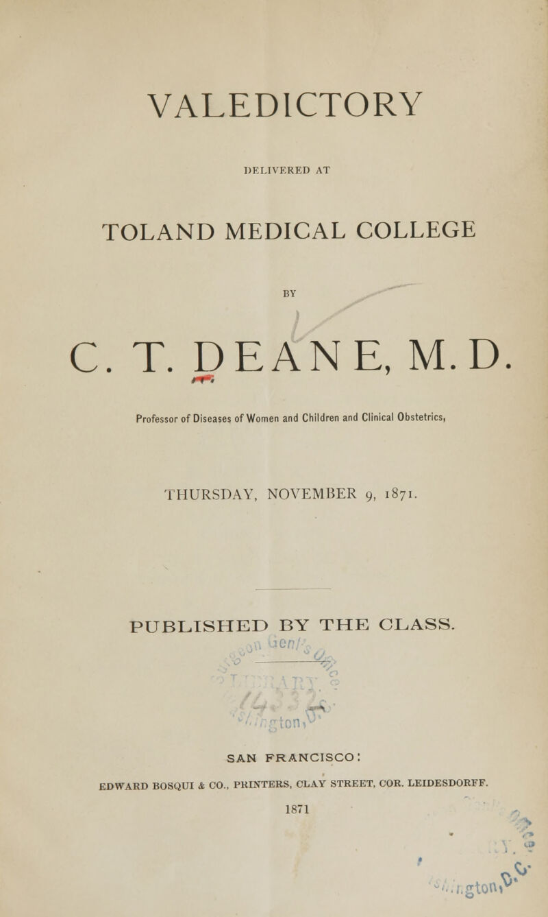 DELIVERED AT TOLAND MEDICAL COLLEGE C. T. DEANE, M.D. Professor of Diseases of Women and Children and Clinical Obstetrics, THURSDAY, NOVEMBER 9, 1871. PUBLISHED BY THE CLASS. SAN FRANCISCO: EDWARD BOSQUI & CO., PRINTERS, CLAY STREET, COR. LEIDESDORFF. 1871 . -