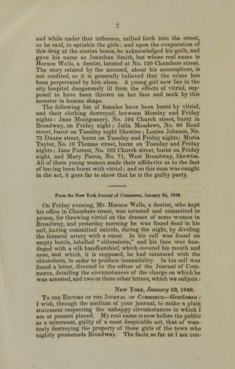 2 and while under that influence, sallied forth into the street, as he said, to sprinkle the girls; and upon the evaporation of this drug at the station house, he acknowledged his guilt, and gave his name as Jonathan Smith, but whose real name is Horace Wells, a dentist, located at No. 120 Chambers street. The story related by the accused, about his accomplices, is not credited, as it is generally believed that the crime has been perpetrated by him alone. A young girl now lies in the city hospital dangerously ill from the effects of vitriol, sup- posed to have been thrown on her face and neck by this monster in human shape. The following list of females have been burnt by vitriol, and their clothing destroyed, between Monday and Friday nights: Jane Montgomery, No. 104 Church street, burnt in Broadway, on Friday night; Julia Meadows, No. 80 Read street, burnt on Tuesday night likewise ; Louisa Johnson, No. 72 Duane street, burnt on Tuesday and Friday nights; Maria Taylor, No. 19 Thomas street, burnt on Tuesday and Friday nights ; Jane Forrest, No. 102 Church street, burnt on Friday night, and Mary Pierce, No. 71, West Broadway, likewise. All of these young women made their affidavits as to the fact of having been burnt with vitriol; and as this man was caught in the act, it goes far to show that he is the guilty party. From the New York Journal of Commerce, January 35, 1848. On Friday evening, Mr. Horace Wells, a dentist, who kept his office in Chambers street, was arrested and committed to prison, for throwing vitriol on the dresses of some women in Broadway, and yesterday morning he was found dead in his cell, having committed suicide, during the night, by dividing the femural artery with a razor. In his cell was found an empty bottle, labelled  chloroform, and his face was ban- daged with a silk handkerchief, which covered his mouth and nose, and which, it is supposed, he had saturated with the chloroform, in order to produce insensibility. In his cell was found a letter, directed to the editor of the Journal of Com- merce, detailing the circumstances of the charge on which he was arrested, and two or three other letters, which we subjoin : New York, January 23, 1848. To the Editors of the Journal op Commerce—Gentlemen : I wish, through the medium of your journal, to make a plain statement respecting the unhappy circumstances in which I am at present placed. My real name is now before the public as a miscreant, guilty of a most despicable act, that of wan- tonly destroying the property of those girls of the town who