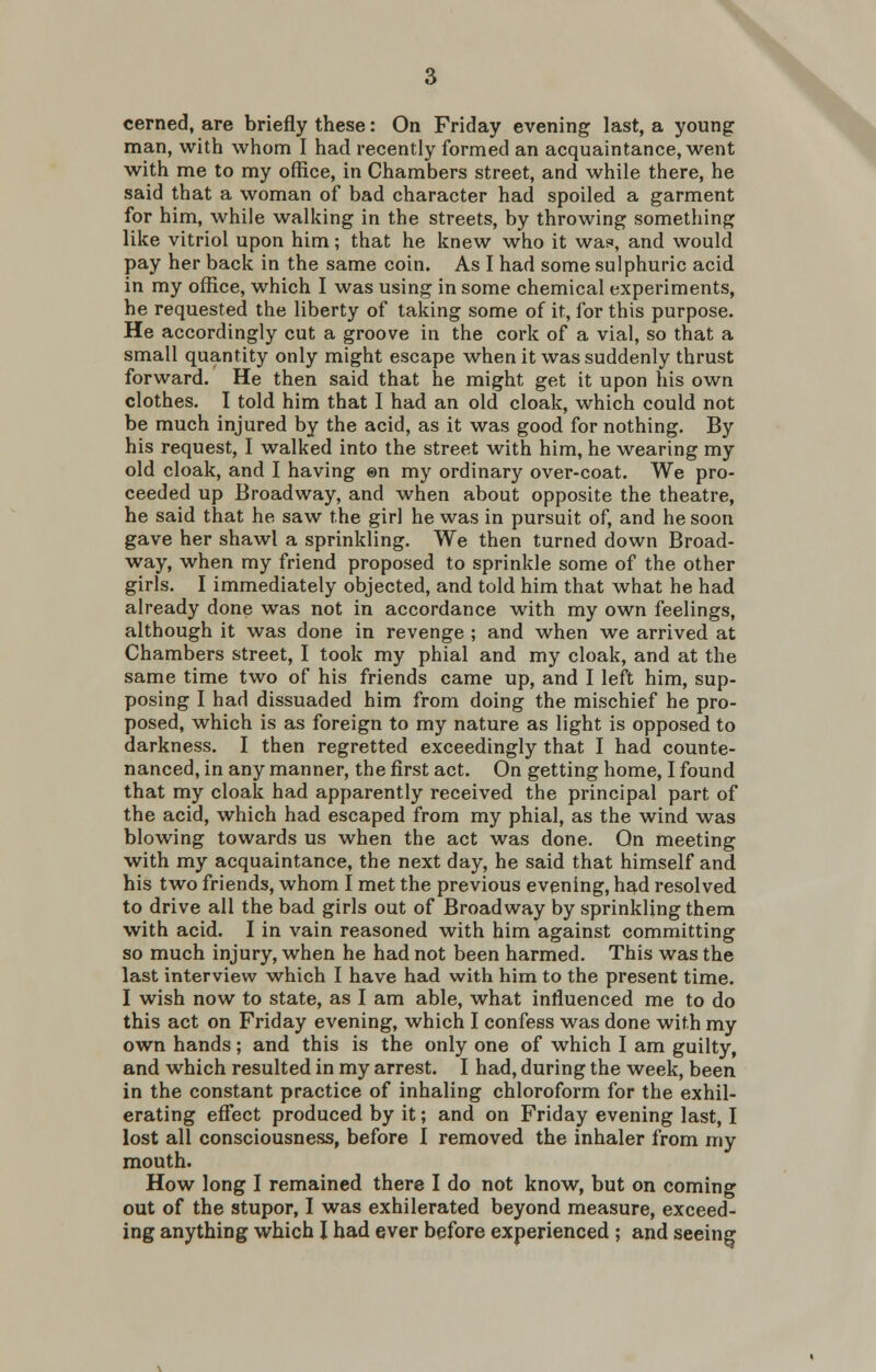 cerned, are briefly these: On Friday evening last, a young man, with whom I had recently formed an acquaintance, went with me to my office, in Chambers street, and while there, he said that a woman of bad character had spoiled a garment for him, while walking in the streets, by throwing something like vitriol upon him; that he knew who it was, and would pay her back in the same coin. As I had some sulphuric acid in my office, which I was using in some chemical experiments, he requested the liberty of taking some of it, for this purpose. He accordingly cut a groove in the cork of a vial, so that a small quantity only might escape when it was suddenly thrust forward. He then said that he might get it upon his own clothes. I told him that I had an old cloak, which could not be much injured by the acid, as it was good for nothing. By his request, I walked into the street with him, he wearing my old cloak, and I having ©n my ordinary over-coat. We pro- ceeded up Broadway, and when about opposite the theatre, he said that he saw the girl he was in pursuit of, and he soon gave her shawl a sprinkling. We then turned down Broad- way, when my friend proposed to sprinkle some of the other girls. I immediately objected, and told him that what he had already done was not in accordance with my own feelings, although it was done in revenge ; and when we arrived at Chambers street, I took my phial and my cloak, and at the same time two of his friends came up, and I left him, sup- posing I had dissuaded him from doing the mischief he pro- posed, which is as foreign to my nature as light is opposed to darkness. I then regretted exceedingly that I had counte- nanced, in any manner, the first act. On getting home, I found that my cloak had apparently received the principal part of the acid, which had escaped from my phial, as the wind was blowing towards us when the act was done. On meeting with my acquaintance, the next day, he said that himself and his two friends, whom I met the previous evening, had resolved to drive all the bad girls out of Broadway by sprinkling them with acid. I in vain reasoned with him against committing so much injury, when he had not been harmed. This was the last interview which I have had with him to the present time. I wish now to state, as I am able, what influenced me to do this act on Friday evening, which I confess was done with my own hands; and this is the only one of which I am guilty, and which resulted in my arrest. I had, during the week, been in the constant practice of inhaling chloroform for the exhil- erating effect produced by it; and on Friday evening last, I lost all consciousness, before I removed the inhaler from my mouth. How long I remained there I do not know, but on coming out of the stupor, I was exhilerated beyond measure, exceed- ing anything which I had ever before experienced ; and seeing