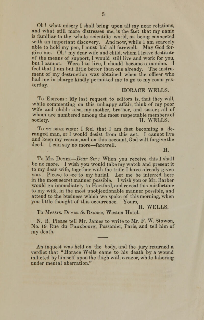 Oh ! what misery I shall bring upon all my near relations, and what still more distresses me, is the fact that my name is familiar to the whole scientific world, as being connected with an important discovery. And now, while I am scarcely able to hold my pen, I must bid all farewell. May God for- give me. Oh! my dear wife and child, whom I leave destitute of the means of support, I would still live and work for you, but I cannot. Were I to live, I should become a maniac. I feel that I am but little better than one already. The instru- ment of my destruction was obtained when the officer who had me in charge kindly permitted me to go to my room yes- terday. HORACE WELLS. To Editors : My last request to editors is, that they will, while commenting on this unhappy affair, think of my poor wife and child? also, my mother, brother, and sister; all of whom are numbered among the most respectable members of society. H. WELLS. To my dear wife : I feel that I am fast becoming a de- ranged man, or I would desist from this act. I cannot live and keep my reason, and on this account, God will forgive the deed. I can say no more—farewell. H. To Mr. Duyer—Dear Sir: When you receive this I shall be no more. I wish you would take my watch and present it to my dear wife, together with the trifle I have already given you. Please to see to my burial. Let me be interred here in the most secret manner possible. I wish you or Mr. Barber would go immediately to Hartford, and reveal this misfortune to my wife, in the most unobjectionable manner possible, and attend to the business which we spoke of this morning, when you little thought of this occurrence. Yours, H. WELLS. To Messrs. Duyer &, Barber, Weston Hotel. N. B. Please tell Mr. James to write to Mr. F. W. Stowon, No. 19 Rue du Fauxbourg, Possonier, Paris, and tell him of my death. An inquest was held on the body, and the jury returned a verdict that Horace Wells came to his. death by a wound inflicted by himself upon the thigh with a razor, while laboring under mental aberration.