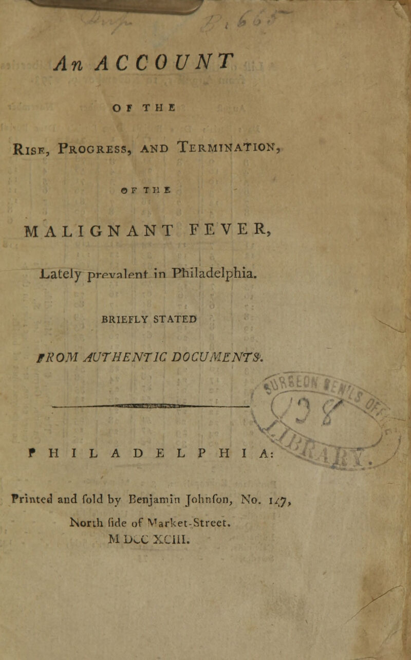 An ACCOUNT OF THE Risk, Progress, and Termination, OF THE MALIGNANT FEVER, .Lately prevalent in Philadelphia. BRIEFLY STATED FROM AUTHENTIC DOCUMENTS. PHILADELPHIA: Printed and fold by Benjamin Johnfon, No. 1/7, North fide of Market-Street, M DCC XCIIL