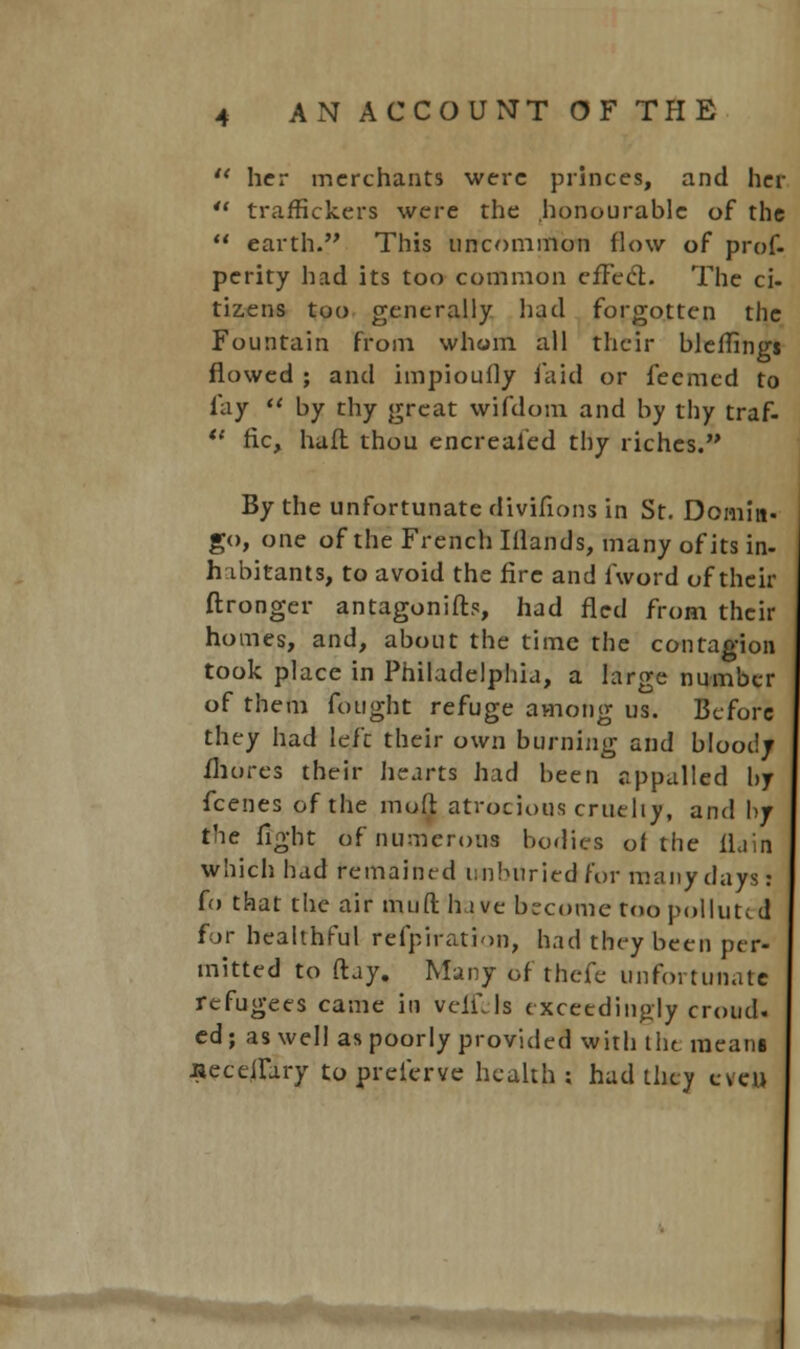  her merchants were princes, and her  traffickers were the honourable of the  earth. This uncommon flow of prof, perity had its too common effect. The ci- tizens too generally had forgotten the Fountain from whom all their bleffings flowed ; and impioufly faid or fecmed to fay  by thy great wifdom and by thy traf-  fie, haft thou encreafed thy riches. By the unfortunate divifions in St. Doinitt. go, one of the French Iflands, many of its in- habitants, to avoid the fire and fword of their ftronger antagonifb, had fled from their homes, and, about the time the contagion took place in Philadelphia, a large number of them fought refuge among us. Before they had left their own burning and bloody fhores their hearts had been appalled by fcenes of the mull atrocious cruelly, and by the fight of numerous bodies of the flain which had remained unhuriedfor many days: fo that the air mud hive become too polluted for healthful refprration, had they been per- mitted to ftay. Many of thefe unfortunate refugees came in veifJs exceedingly croud, ed ; as well as poorly provided with the means JiecefTary to preferve health; had they even