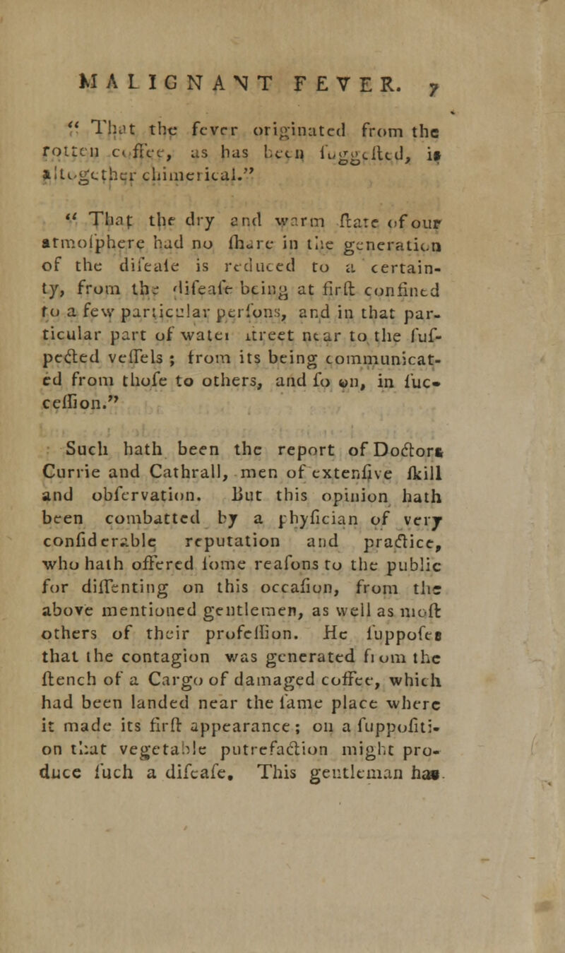 MALIGNANT FEVER. f  Tftat the fever originated from the rotten afi'cc, as has !,ctn fuggdlcd, it altogether chimerical.  Thnf the dry and warm ftatc of our atmofpherc had no lh<-rc in the generation of the difeaie is reduced to a certain- ty, from th- difealV being at fir ft confined fo a few particular perfons, and in that par- ticular part of watei itreet near to the fuf- pecled vellels ; from its being communicat- ed from thofe to others, and fo «n, in fuc- ceirion. Such hath been the report of Doctor* Currie and Cathrall, men of extenfjve fkill and obfervation. But this opinion hath been combattcd by a rhyfician of very confider;ible reputation and practice, who hath offered lome reafons to the public for dilTenting on this occafion, from the above mentioned gentlemen, as well as nioft others of their profelh'on. He iuppofes that the contagion was generated fiom the flench of a Cargo of damaged coffee, which had been landed near the fame place where it made its firfl appearance; on a fuppofiti- on that vegetable putrefaction might pro- duce fuch a difcafe. This gentleman has.