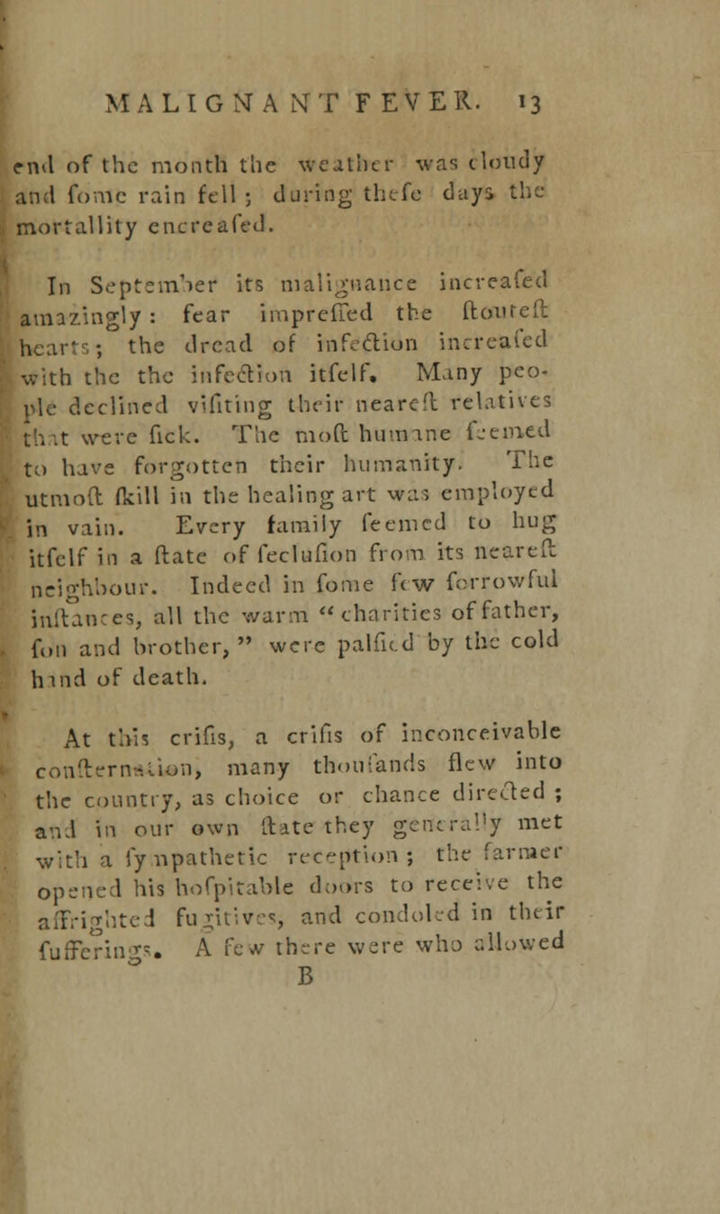 end of the month the leather was cloudy and fonie rain fell ; during thefe days the mortallity encreafed. In September its malignance increafed amazingly : fear impreffed the (toured hearts; the dread of hlfedlion increafed with the the infection itfelf. Many peo- ple declined vifiting their nearefl relatives t were fick. The moft humane feemed to have forgotten their humanity. The utmoft (kill in the healing art was employed in vain. Every family feemed to hug itfelf in a ftatc of fecftffion from its nearefl: neighbour. Indeed in fome few forrowful jnftances, all the warm charities of father, foil and brother,*' were palficd by the cold hind of death. At this crifis, a crifis of inconceivable conflern-.-.Uon, many thoufands flew into the country, as choice or chance directed ; and in our own [late they generally met with a fynpathetic reception; the farmer opened his hofpitable doors to receive the affrighted fu^itivesi and condoled in their fufferino-s. A few there were who allowed B