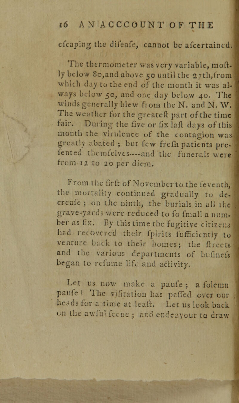 cfcaping the difeafe, cannot be afcertaincd. The thermometer was very variable, mod. ly below So,and above 50 until the 27th,from which day to the end of the month it was al- ways below 50, and one day below 40. The winds generally blew fi ora the N. and N. \V. The weather for the greatcft part of the time fair. During the five or fixlaft days of this month the virulence of the contagion was greatly abated ; but few frefii patients pre- iented themfelvcs—-and the funerals were from 12 to 20 per diem. From the firft of November to the feventhj the mortality continued gradually to de- creafe; on the ninth, the burials in all the grave-yards were reduced to fo fmall a num. her as lix. By this time the fugitive citizens had recovered their fpirits fufficicntly to venture back to their homes; the ftreets and the various departments of bufinefi began to refurne life and activity, Let us now make a paufe j a folemn paufe ! The vifitation has patted over our heads for a time at leaft. Let us look back on the awful fcece ; ar.d endeavour to draw