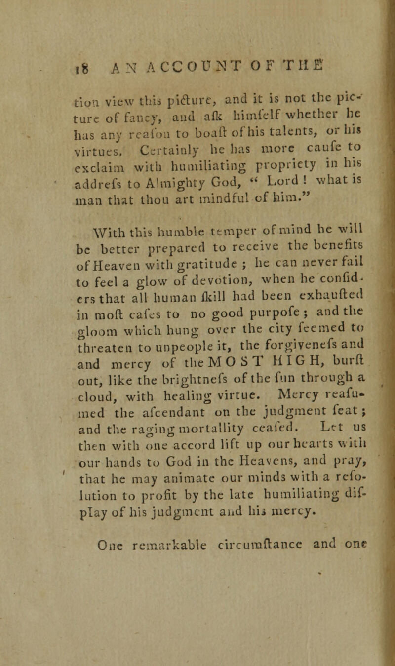 tion view this piclure, and it is not the pic- ture of fancy, and aflc himfelf whether he has any reafoii to boaft of his talents, or his virtues. Certainly he has more caufe to exclaim with humiliating propriety in his addrefs to Almighty God, •< Lord! what is man that thou art mindful of him. With this humble temper of mind he will be better prepared to receive the benefits of Heaven with gratitude ; he can never fail to feel a glow of devotion, when he confid- crsthat all human (kill had been exhaufted in mod cafes to no good purpofe ; and the gloom which hung over the city fecmed to threaten to unpeople it, the forgivenefs and and mercy of the MOST HIGH, burft out, like the brightnefs of the fun through a cloud, with healing virtue. Mercy reafu- med the afcendant on the judgment feat; and the raging morlallity ceafed. Let us then with one accord lift up our hearts with our hands to God in the Heavens, and pray, that he may animate our minds with a reso- lution to profit by the late humiliating dis- play of his judgment aud hij mercy. One remarkable circumftance and one