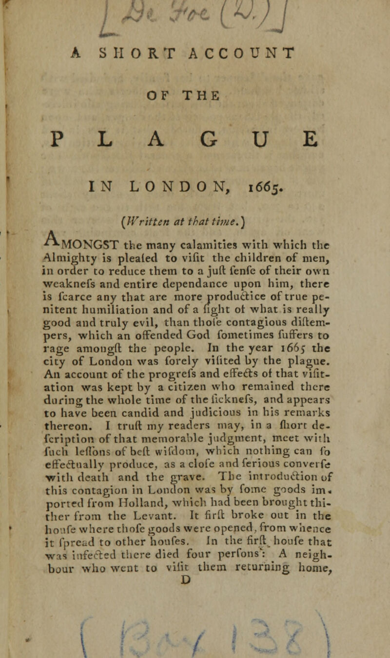 A SHORT ACCOUNT OF THE PLAGUE IN LONDON, 1665. {Written at tkatthue.) A ■^MONGST the many calamities with which the Almighty is pleafed to vifit the children of men, in order to reduce them to a juft fenfe of their own weaknefs and entire dependance upon him, there is fcarce any that are more producVice of true pe- nitent humiliation and of a fight of what is really good and truly evil, than thole contagious diftem- pers, which an offended God fometimes fuffers to rage amongft the people. In the year 1665 the city of London was forely vilited by the plague. An account of the progrefs and effects of that vifit- ation was kept by a citizen who remained there during the whole time of the licknefs, and appears to have been candid and judicious in his remarks thereon. I truft my readers may, in a fliort de- fcription of that memorable judgment, meet with fuch leflbns of beft wifdom, which nothing can Co effectually produce, as a clofe and ferious convei fe with death and the grave. The introduction of this contagion in London was by fome goods im« ported from Holland, which had been brought thi- ther from the Levant. It firfl: broke out in the ho'.fe where thofe goods were opened, from whence it fpread to other houfes. In the firhV houfe that was infected there died four perfons': A neigh- bour who went to viiit them returning home, D