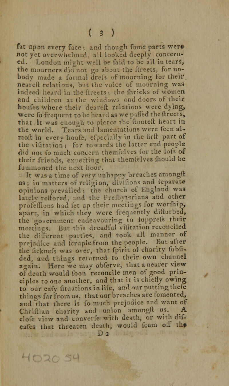 fat Upon every face; and though Tome parts wer« not yet overwhelmed, all looked deeply concern- ed. London might well be faid to be all in tears, the mourners did not go about the ftreets, for no- body made a formal drei's of mourning for their nearelr. relations, but the voice of mourning was indeed heard in the ftreeta; the fliricks of women anJ children at the windows and doors of their houfes where their deareft relations were dying, were fo frequent to be heard as we pafled the ftreets, that it was enough to pierce the ftouteft heart in the world. Tears and lamentations were feen al- mofl in every houfe, fcfpecially in the firft part of the vlfitation; for towards the latter end people did not fo much concern themfelves for the lofs of their friends, expecting that themfelves mould be funimoned the next hour. It was a time of Wry unhappy breaches amongft us; in matters of religion, dlvifions and {eparate opinions prevailed ; the church of England was lately rertored, and the Prelbyteriana and other profeffions bad fet up their meetings for worfhip, apart, in which they were frequently disturbed, the government endeavouring to iapprefs their meetings. Bat this dreadful vifitation reconciled the different patties, and took all manner of prejudice and fcruplefrom the people. But after the ficknefs was over, that fpirit of charity fnbfi- ded, and things returned to their own channel again. Here we may obferve, that a nearer view of death would foon reconcile men of good prin- ciples to one another, and that it is chiefly owing to our eafy filiations in life, and «uir putting theie thinos far from us, that our breaches are fomented, and hat there is fo much prejudice and want of Chriftian charity -and union amongft as. ^ A clofe view and converfe with death, or with clif- eafes that threaten death, would fcum o£ th» D2