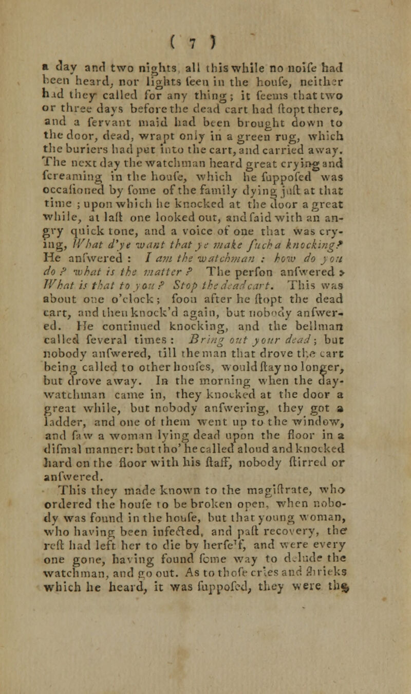 a clay and two nights all this while no noife had been heard, nor lights leen in the houfe, neither h.id liiey called for any thing; it feems that two or three days before the dead cart had ftoptthere, and a fervant maid had been brought down to the door, dead, wrapt only in a green rug, which the buriers had pot into the cart, and carried away. The next day the watchman heard great crying and fcreaming in the houfe, which he fuppofed was occaiioned by fome of the family dying juft at that time ; upon which he knocked at the door a great while, at lad one looked out, andfaid with an an- gry quick tone, and a voice of one that was cry- ing, What d'ye want that ye make fuch a knocking* He anfwered : / a?n the watchman : how do j on do ? what is the matter P The perfon anfwered > What is that to you ? Stop the dead cart. This was about one o'clock; foou after he ftopt the dead cart, and iheuknock'd again, bat nobody anfwer- ed. He continued knocking, and the bellman called feveral times: Bring out your dead; but nobody anfwered, till the man that drove the tart being called to otherhoufes, wouldftay no longer, but drove away. In the morning when the day- watchinan came in, they knocked at the door a great while, but nobody anfwering, they got a ladder, and one of them went up to the window, and faw a woman lying dead upon the floor in a difmal manner: but t ho' hecnlled aloud and knocked hardonrhe floor with his ftaff, nobody ftirred or anfwered. This they made known to the magiftrate, who ordered the houfe to be broken open, when nobo- dy was found in the houfe, but that young woman, who having been infefted, and paft recovery, the* reft had left her to die by herfeT, and were every one gone, having found feme way to delude the watchman, and ?o out. As to thofe cries and flirieks which he heard, it was fuppofed, they were th$