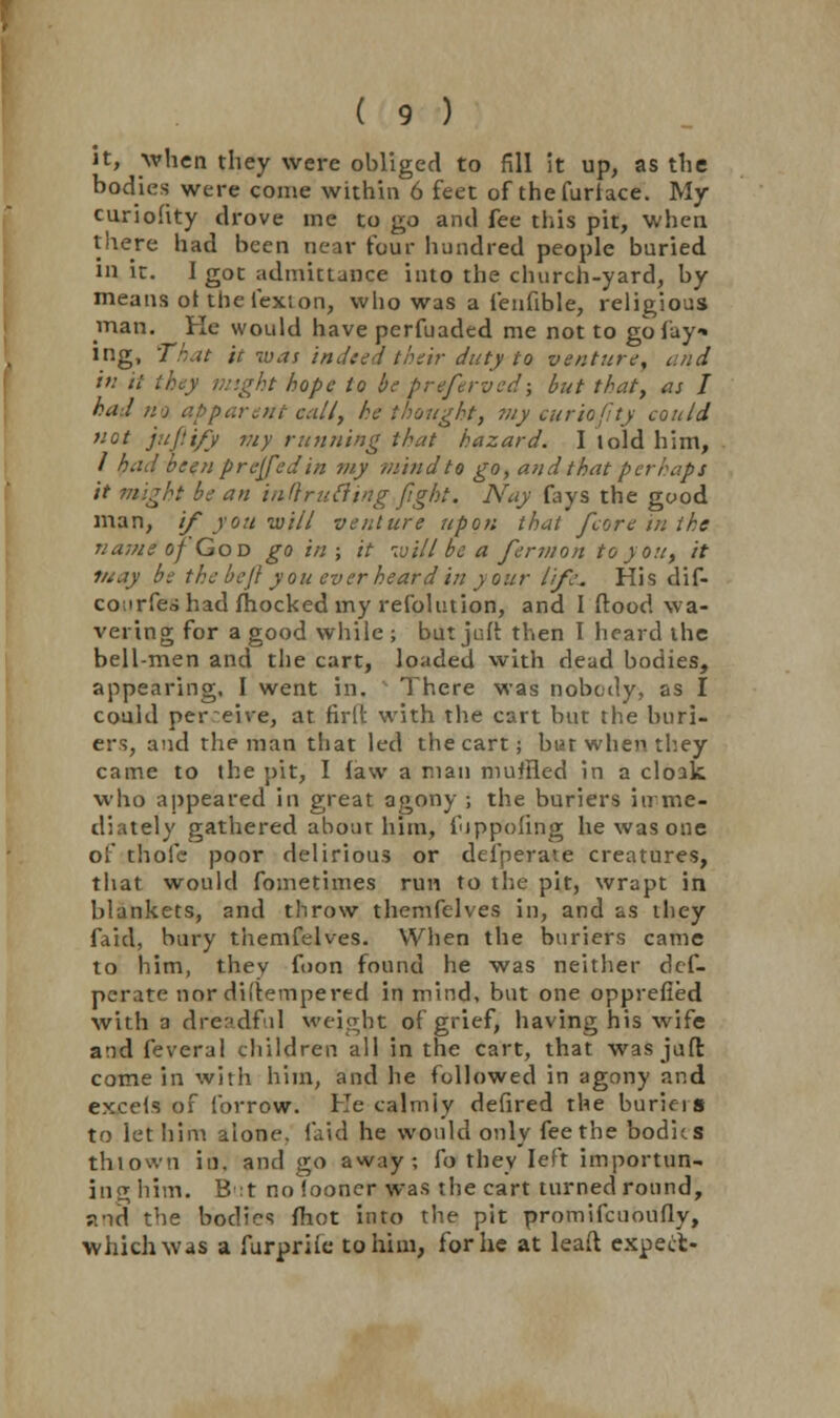 it, when they were obliged to fill it up, as the bodies were come within 6 feet of thefurlace. My curiohty drove me to go and fee this pit, when there had been near tour hundred people buried in it. I got admittance into the church-yard, by means otthefexton, who was a fenfible, religious man. He would have perfuaded me not to go fay* ing, That it was indeed their duty to venture, and in it they might hope to be preferved; but that, as I had no apparent cull, he thought, viy euriofity could not juftify my running that hazard. I lold him, / had been preyed in my mind to go, and that perhaps it might be an inftrufling fight. Nay fays the good man, if you -will venture upon that /core in the name of God gain; it ivill be a fermon to you, it may be the bejl you ever heard in your life. His dif- conrfeo had mocked my resolution, and I flood wa- vering for a good while ; but juft then I heard the bell-men and the cart, loaded with dead bodies, appearing, I went in. There was nobody, as I could per eive, at firlt with the cart but the burn- ers, and the man that led the cart; but when they came to the pit, I law a man muffled in a cloak who appeared in great agony ; the buriers itrme- diately gathered about him, ihppofing he was one of thofe poor delirious or deiperate creatures, that would fometimes run to the pit, wrapt in blankets, and throw themfelves in, and as they faid, bury themfelves. When the buriers came to him, they fuon found he was neither def- perate nor difiempered in mind, but one opprefied with a dreadful weight of grief, having his wife and feveral children all in the cart, that was jaft come in with him, and he followed in agony and excels of forrow. He calmly defired the burkis to let him alone, faid he would only fee the bodies th-town in. and go away, fo they left importun- ing him. B:t no iooner was the cart turned ronnd, and the bodies mot into the pit promifcuoufly, which was a furpriie to him, for he at lead expect-