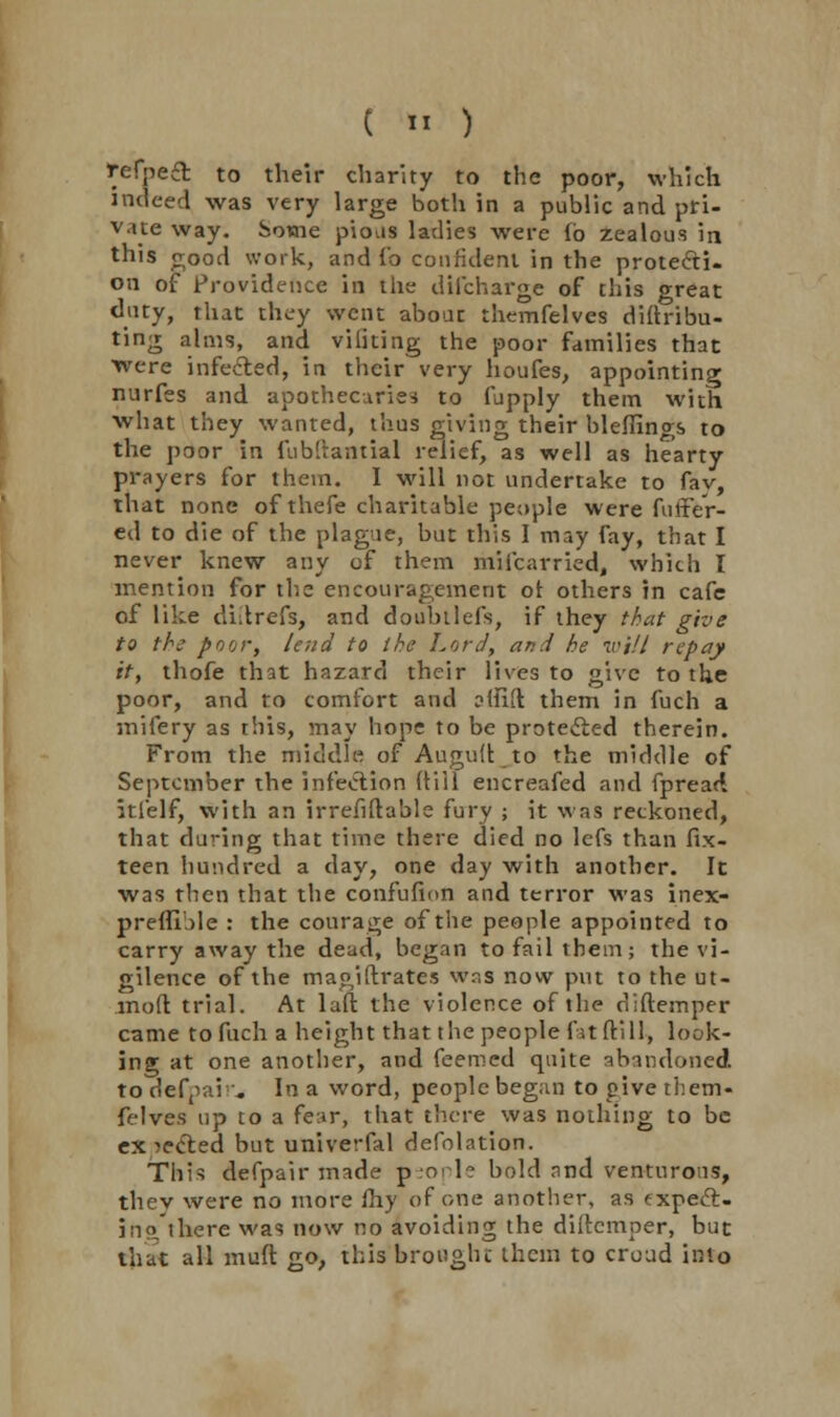 t *I ) tefpeft to their charity to the poor, which indeed was very large both in a public and pri- vate way. Some pious ladies were lb zealous in this good work, and Co confident in the protecti- on of Providence in the difcharge of this great duty, that they went about themfelves diftribu- ting alms, and viliting the poor families that were infected, in their very houfes, appointing nurfes and apothecaries to fupply them with what they wanted, thus giving their bleffings to the poor in fubftantial relief, as well as hearty prayers for them. I will not undertake to fav, that none of thefe charitable people were fuffer- ed to die of the plague, but this I may fay, that I never knew any of them mifcarried, which I mention for the encouragement of others in cafe of like diilrefs, and doubtlefs, if they that give to the poor, lend to the Lord, and he will repay it, thofe that hazard their lives to give to the poor, and to comfort and affifl them in fuch a mifery as this, may hope to be protected therein. From the middle of Auguft to the middle of September the infection (till encreafed and fpread. itlelf, with an irrefiftable fury ; it was reckoned, that during that time there died no lefs than fix- teen hundred a day, one day with another. It was then that the confufion and terror was inex- preflible : the courage of the people appointed to carry away the dead, began to fail them; the vi- gilence of the magistrates was now put to the ut- moft trial. At laft the violence of the diftemper came to fuch a height that the people fatfti 11, look- ing at one another, and feemed quite abandoned. to defpair. In a word, people began to pive them- felves up to a fe.ir, that there was nothing to be expected but univerfal defolation. This defpair made people bold and venturous, they were no more fhy of one another, as expeft- ino there was now no avoiding the diftemper, but that all muft go, this brought them to croud into