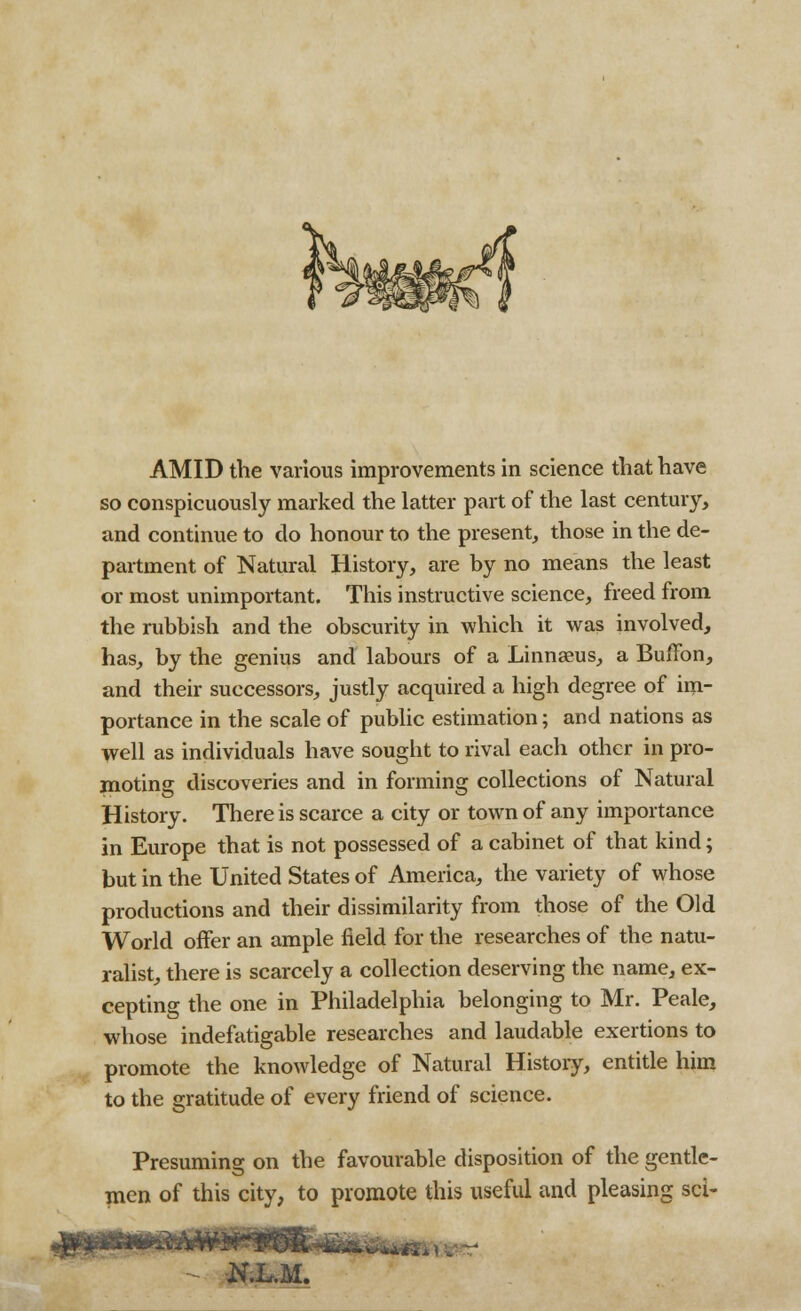 AMID the various improvements in science that have so conspicuously marked the latter part of the last centmy, and continue to do honour to the present, those in the de- partment of Natural History, are by no means the least or most unimportant. This instructive science, freed from the rubbish and the obscurity in which it was involved, has, by the genius and labours of a Linnaeus, a Buffon, and their successors, justly acquired a high degree of im- portance in the scale of public estimation; and nations as well as individuals have sought to rival each other in pro- moting discoveries and in forming collections of Natural History. There is scarce a city or town of any importance in Europe that is not possessed of a cabinet of that kind; but in the United States of America, the variety of whose productions and their dissimilarity from those of the Old World offer an ample field for the researches of the natu- ralist, there is scarcely a collection deserving the name, ex- cepting the one in Philadelphia belonging to Mr. Peale, whose indefatigable researches and laudable exertions to promote the knowledge of Natural History, entitle him to the gratitude of every friend of science. Presuming on the favourable disposition of the gentle- men of this city, to promote this useful and pleasing sci-
