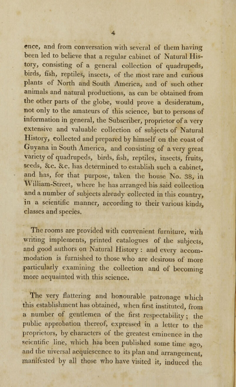 ence, and from conversation with several of them having been led to believe that a regular cabinet of Natural His- tory, consisting of a general collection of quadrupeds, birds, fish, reptiles, insects, of the most rare and curious plants of North and South America, and of such other animals and natural productions, as can be obtained from the other parts of the globe, would prove a desideratum, not only to the amateurs of this science, but to persons of information in general, the Subscriber, proprietor of a very extensive and valuable collection of subjects of Natural History, collected and prepared by himself on the coast of Guyana in South America, and consisting of a very great variety of quadrupeds, birds, fish, reptiles, insects, fruits, seeds, &c. &c. has determined to establish such a cabinet, and has, for that purpose, taken the house No. 38, in William-Street, where he has arranged his said collection and a number of subjects already collected in this country, in a scientific manner, according to their various kinds, classes and species. The rooms are provided with convenient furniture, with writing implements, printed catalogues of the subjects, and good authors on Natural History : and every accom- modation is furnished to those who are desirous of more particularly examining the collection and of becoming more acquainted with this science. The very flattering and honourable patronage which this establishment has obtained, when first instituted, from a number of gentlemen of the first respectability; the public approbation thereof, expressed in a letter to the proprietors, by characters of the greatest eminence in the scientific line, which has been published some time ago, and the uiversal acquiescence to its plan and arrangement manifested by all those who have visited it, induced the