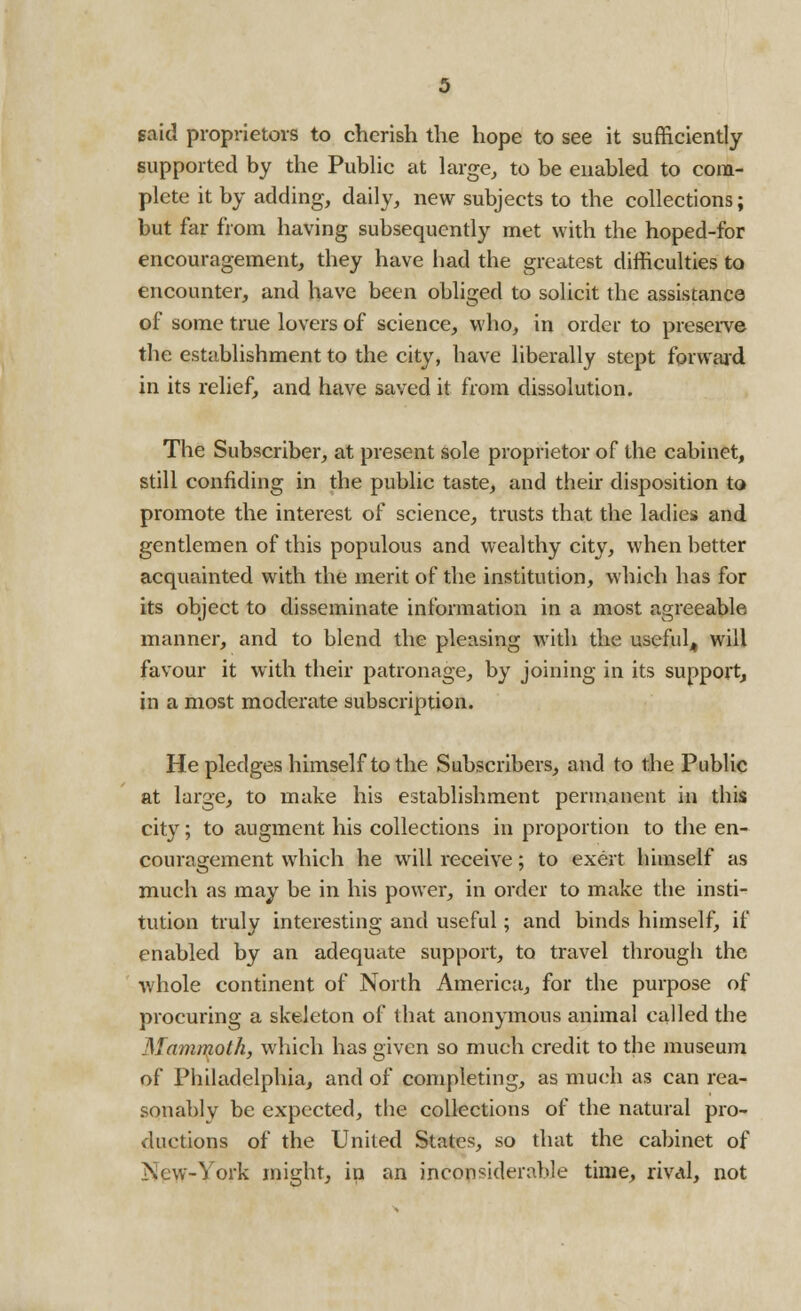 said proprietors to cherish the hope to see it sufficiently supported by the Public at large, to be enabled to com- plete it by adding, daily, new subjects to the collections; but far from having subsequently met with the hoped-for encouragement, they have had the greatest difficulties to encounter, and have been obliged to solicit the assistance of some true lovers of science, who, in order to preserve the establishment to the city, have liberally stept forward in its relief, and have saved it from dissolution. The Subscriber, at present sole proprietor of the cabinet, still confiding in the public taste, and their disposition to promote the interest of science, trusts that the ladies and gentlemen of this populous and wealthy city, when better acquainted with the merit of the institution, which has for its object to disseminate information in a most agreeable manner, and to blend the pleasing with the useful^ will favour it with their patronage, by joining in its support, in a most moderate subscription. He pledges himself to the Subscribers, and to the Public at large, to make his establishment permanent in this city; to augment his collections in proportion to the en- couragement which he will receive; to exert himself as much as may be in his power, in order to make the insti- tution truly interesting and useful; and binds himself, if enabled by an adequate support, to travel through the whole continent of North America, for the purpose of procuring a skeleton of that anonymous animal called the Mammoth, which has given so much credit to the museum of Philadelphia, and of completing, as much as can rea- sonably be expected, the collections of the natural pro- ductions of the United States, so that the cabinet of New-York might, in an inconsiderable time, rival, not