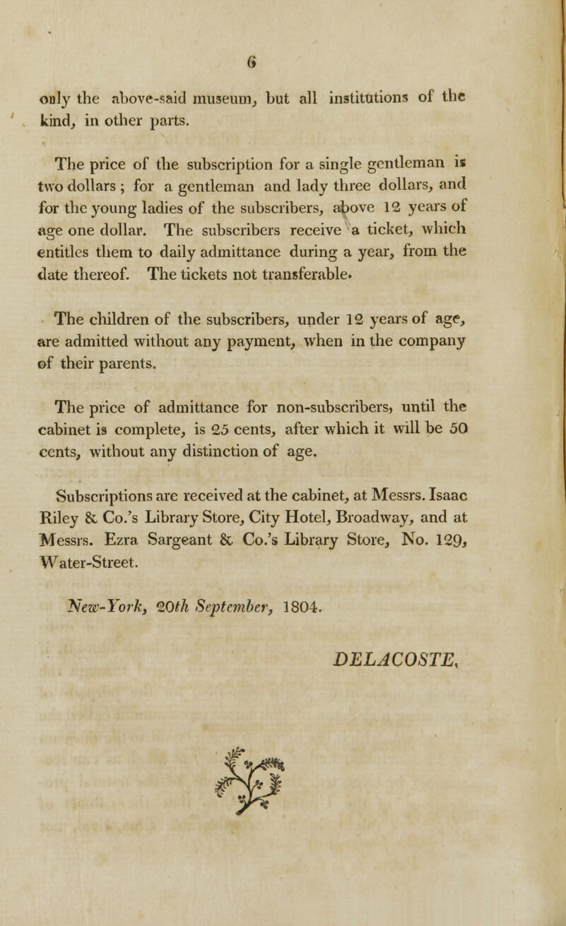 only the above-said museum, but all institutions of the kind, in other parts. The price of the subscription for a single gentleman is two dollars ; for a gentleman and lady three dollars, and for the young ladies of the subscribers, above 12 years of age one dollar. The subscribers receive a ticket, which entitles them to daily admittance during a year, from the date thereof. The tickets not transferable. The children of the subscribers, under 12 years of age, are admitted without any payment, when in the company of their parents. The price of admittance for non-subscribers, until the cabinet is complete, is 25 cents, after which it will be 50 cents, without any distinction of age. Subscriptions are received at the cabinet, at Messrs. Isaac Riley & Co.'s Library Store, City Hotel, Broadway, and at Messrs. Ezra Sargeant & Co.'s Library Store, No. 129* Water-Street. New-York, 20fA September, 1804. DELACOSTE,