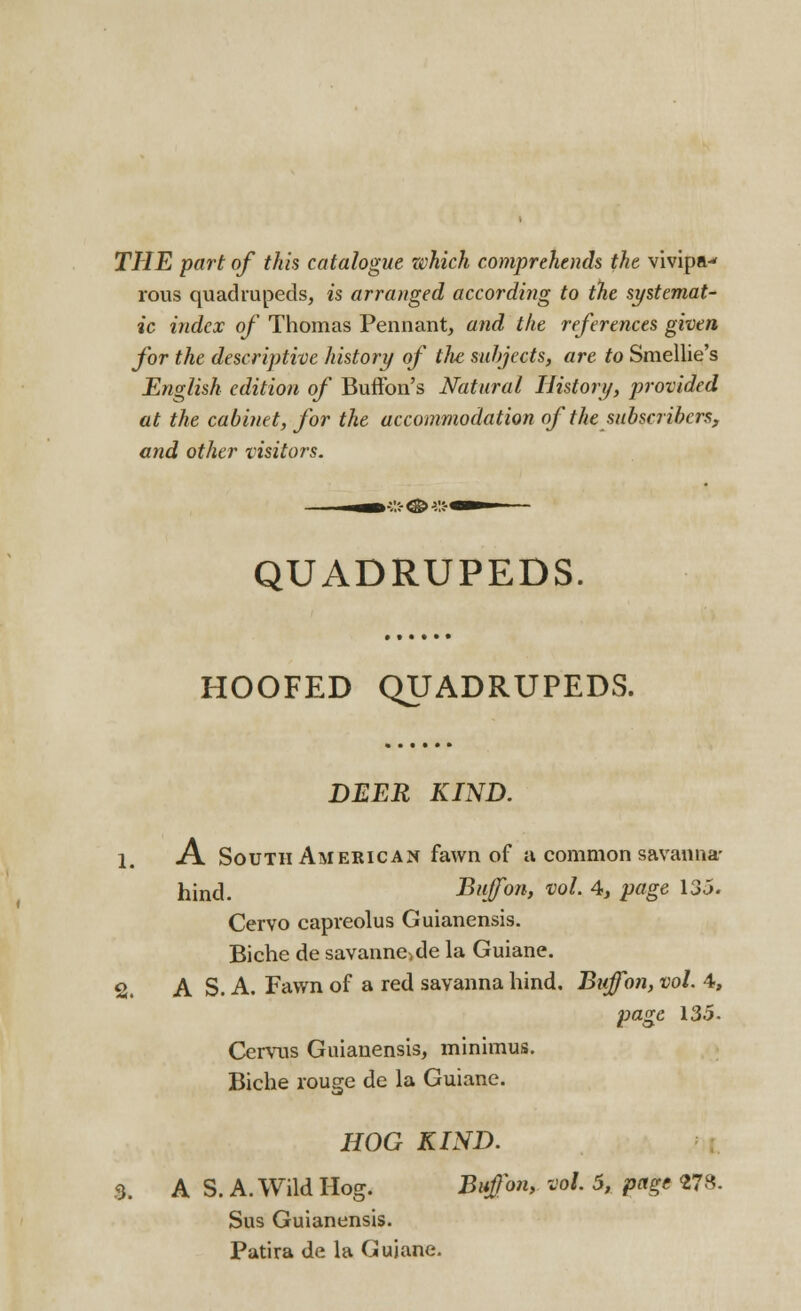 THE part of this catalogue which comprehends the vivipa-< rous quadrupeds, is arranged according to the systemat- ic index of Thomas Pennant, and the references given for the descriptive history of the subjects, are to Smellie's English edition of Buffon's Natural History, provided at the cabinet, for the accommodation of the subscribers, and other visitors. QUADRUPEDS. HOOFED QUADRUPEDS. DEER KIND. 1. A South American fawn of a common savanna- hind. Buffon, vol. 4, page 135. Cervo capreolus Guianensis. Biche de savanne^de la Guiane. 2. A S. A. Fawn of a red savanna hind. Buffon, vol. 4, page 135- Cervus Guianensis, minimus. Biche rouge de la Guiane. HOG KIND. Si. A S. A. Wild Hog. Buffon, vol. 5, page 278. Sus Guianensis. Patira de la Guiane.