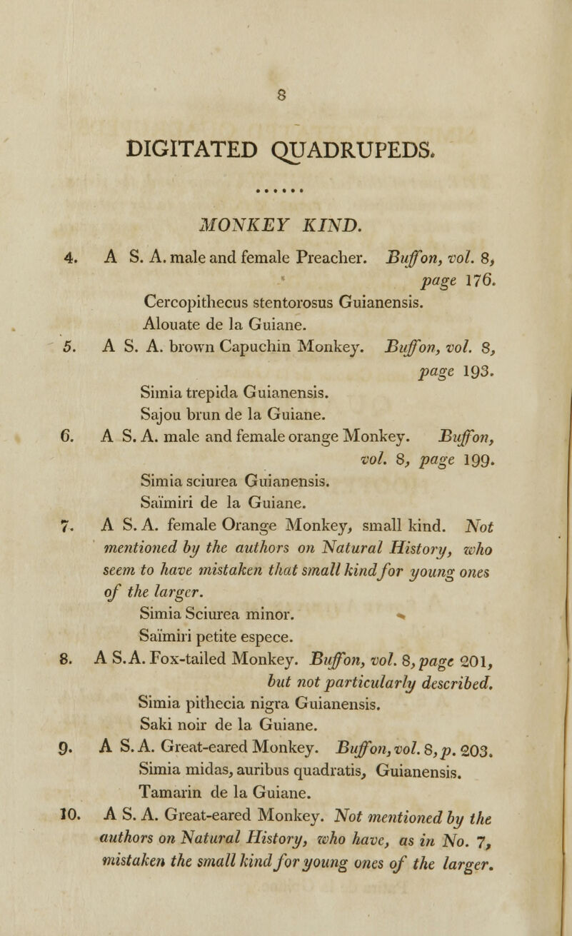 DIGITATED QUADRUPEDS. MONKEY KIND. 4. A S. A. male and female Preacher. Buffon, vol. 8, page 176. Cercopithecus stentorosus Guianensis. Alouate de la Guiane. 5. A S. A. brown Capuchin Monkey. Buffon, vol. S, page 193. Simiatrepida Guianensis. Sajou brun de la Guiane. 6. A S. A. male and female orange Monkey. Buffon, vol. 8, page 199. Simia sciurea Guianensis. Sai'miri de la Guiane. 7. A S. A. female Orange Monkey, small kind. Not mentioned by the authors on Natural History, zvho seem to have mistaken that small kind for young ones of the larger. Simia Sciurea minor. *» Sai'miri petite espece. 8. A S.A. Fox-tailed Monkey. Buffon, vol. 8, page 201, but not particularly described. Simia pithecia nigra Guianensis. Saki noir de la Guiane. 9. A S. A. Great-eared Monkey. Buffon,vol.S,p.103. Simia midas, auribus quadratis, Guianensis. Tamarin de la Guiane. 10. A S. A. Great-eared Monkey. Not mentioned by the authors on Natural History, zvho have, as in No. 7, mistaken the small kind for young ones of the larger.