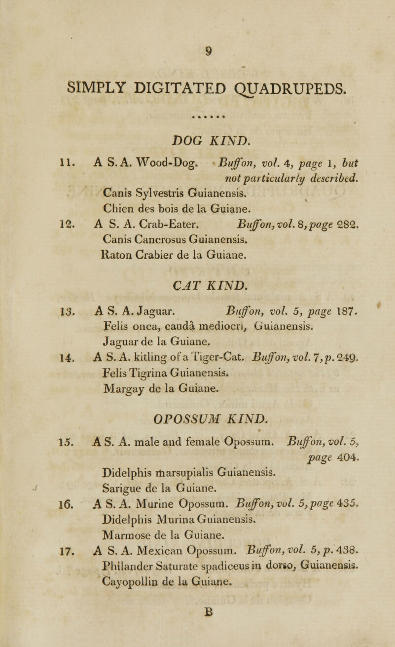 DOG KIND. 11. A S. A. Wood-Dog. Buff on, vol. 4, page 1, but not particularly described. Canis Sylvestris Guianensis. Chien des bois de la Guiane. 12. A S. A. Crab-Eater. BuJon, vol. 8,page 282. Canis Cancrosus Guianensis. Raton Crabier de la Guiane. CAT KIND. 13. AS. A. Jaguar. Buff on, vol. 5, page 187- Felis onca, cauda mediocn, Guianensis. 14. AS. A. kitling of a Tiger-Cat. Biff on, vol. 7,p. 249- Felis Tigrina Guianensis. OPOSSUM KIND. 15. A S. A. male and female Opossum. Buffon, vol. 5, page 404. Didelphis marsupialis Guianensis. 16. A S. A. Murine Opossum. Buffon, vol. 5, page 435. Didelphis Murina Guianensis. 17. A S. A. Mexican Opossum. Buffon, vol. 5, p. 438. Philander Saturate spadieeusin dorso, Guianensis. B *