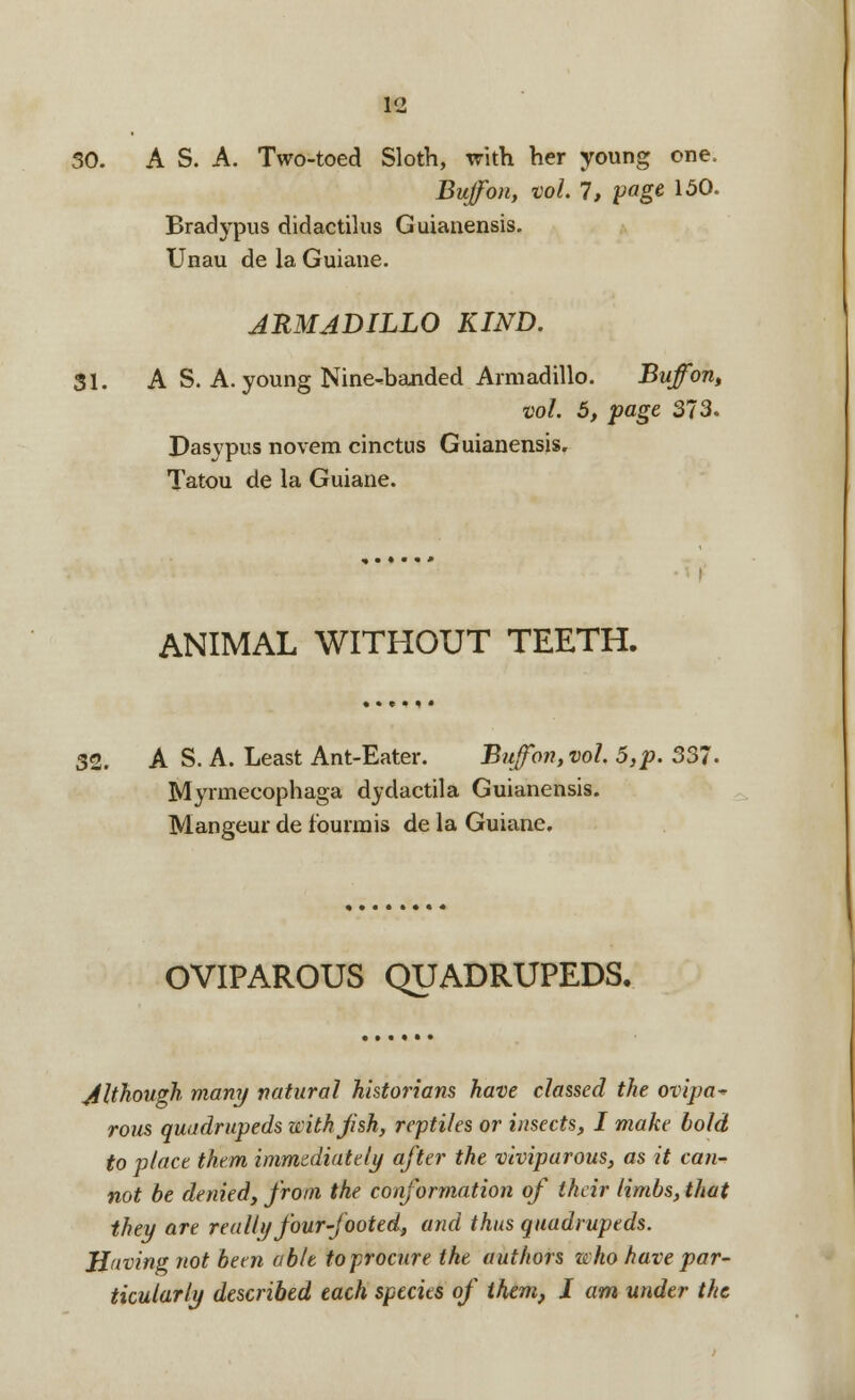 30. A S. A. Two-toed Sloth, with her young one. Buffon, vol. 1, page 150. Bradypus didactilus Guianensis. Unau de la Guiane. ARMADILLO KIND. 31. A S. A. young Nine^banded Armadillo. Buffon, vol. 5, page 373. Dasypus novem cinctus Guianensis. Tatou de la Guiane. ANIMAL WITHOUT TEETH. 32. A S. A. Least Ant-Eater. Buffon, vol. 5,p. 337. Myrmecophaga dydactila Guianensis. Mangeur de fburmis de la Guiane. OVIPAROUS QUADRUPEDS, Although many natural historians have classed the ovipa* rous quadrupeds with fish, reptiles or insects, I make bold to place them immediately after the viviparous, as it can- not be denied, from the conformation of their limbs, that they are rea 111/four-footed, and thus quadrupeds. H'tving not been able to procure the authors who have par- ticularly described each species of them, I am under the