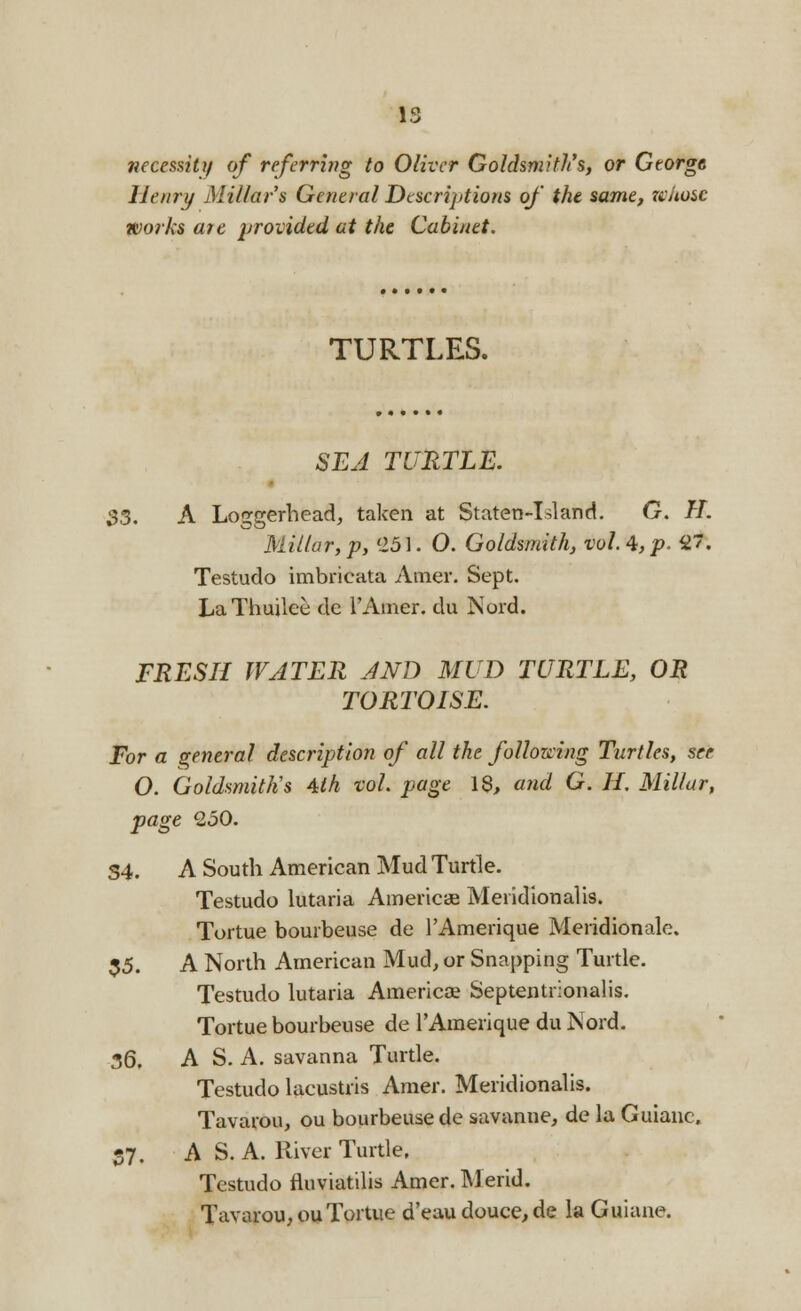 necessity of referring to Oliver Goldsmith's, or George Henry Millar's General Descriptions of the same, whose works are provided at the Cabinet. TURTLES. SEA TURTLE. 33. A Loggerhead, taken at Staten-Island. G. H. Millar,p, '251. 0. Goldsmith, vol.4,p. 2'. Testudo imbricata Amer. Sept. LaThuilee de l'Amer. du Nord. FRESH WATER AND MUD TURTLE, OR TORTOISE. For a general description of all the following Turtles, see O. Goldsmith's 4lh vol. page 18, and G. H. Millar, page 250. S4. A South American Mud Turtle. Testudo lutaria America Meridional is. Tortue bourbeuse de l'Amerique Meridionale. 35. A North American Mud, or Snapping Turtle. Testudo lutaria America Septentrionalis. Tortue bourbeuse de l'Amerique du Nord. 36. A S. A. savanna Turtle. Testudo lacustris Amer. Meridionalis. Tavarou, ou bourbeuse de savanne, de la Guianc, 37. AS. A. River Turtle, Testudo fluviatilis Amer. Merid. Tavarou,ouTortue d'eau douce, de la Guiane.